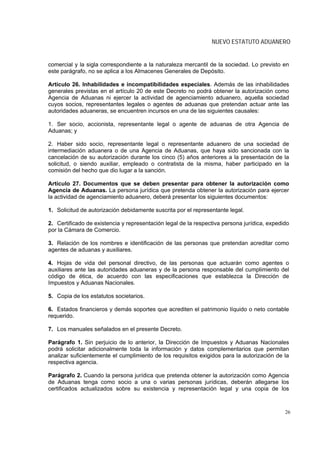 NUEVO ESTATUTO ADUANERO


comercial y la sigla correspondiente a la naturaleza mercantil de la sociedad. Lo previsto en
este parágrafo, no se aplica a los Almacenes Generales de Depósito.

Artículo 26. Inhabilidades e incompatibilidades especiales. Además de las inhabilidades
generales previstas en el artículo 20 de este Decreto no podrá obtener la autorización como
Agencia de Aduanas ni ejercer la actividad de agenciamiento aduanero, aquella sociedad
cuyos socios, representantes legales o agentes de aduanas que pretendan actuar ante las
autoridades aduaneras, se encuentren incursos en una de las siguientes causales:

1. Ser socio, accionista, representante legal o agente de aduanas de otra Agencia de
Aduanas; y

2. Haber sido socio, representante legal o representante aduanero de una sociedad de
intermediación aduanera o de una Agencia de Aduanas, que haya sido sancionada con la
cancelación de su autorización durante los cinco (5) años anteriores a la presentación de la
solicitud, o siendo auxiliar, empleado o contratista de la misma, haber participado en la
comisión del hecho que dio lugar a la sanción.

Artículo 27. Documentos que se deben presentar para obtener la autorización como
Agencia de Aduanas. La persona jurídica que pretenda obtener la autorización para ejercer
la actividad de agenciamiento aduanero, deberá presentar los siguientes documentos:

1. Solicitud de autorización debidamente suscrita por el representante legal.

2. Certificado de existencia y representación legal de la respectiva persona jurídica, expedido
por la Cámara de Comercio.

3. Relación de los nombres e identificación de las personas que pretendan acreditar como
agentes de aduanas y auxiliares.

4. Hojas de vida del personal directivo, de las personas que actuarán como agentes o
auxiliares ante las autoridades aduaneras y de la persona responsable del cumplimiento del
código de ética, de acuerdo con las especificaciones que establezca la Dirección de
Impuestos y Aduanas Nacionales.

5. Copia de los estatutos societarios.

6. Estados financieros y demás soportes que acrediten el patrimonio líquido o neto contable
requerido.

7. Los manuales señalados en el presente Decreto.

Parágrafo 1. Sin perjuicio de lo anterior, la Dirección de Impuestos y Aduanas Nacionales
podrá solicitar adicionalmente toda la información y datos complementarios que permitan
analizar suficientemente el cumplimiento de los requisitos exigidos para la autorización de la
respectiva agencia.

Parágrafo 2. Cuando la persona jurídica que pretenda obtener la autorización como Agencia
de Aduanas tenga como socio a una o varias personas jurídicas, deberán allegarse los
certificados actualizados sobre su existencia y representación legal y una copia de los



                                                                                             26
 