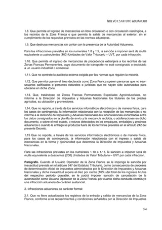 NUEVO ESTATUTO ADUANERO


1.8. Que permita el ingreso de mercancías en libre circulación o con circulación restringida, a
los recintos de la Zona Franca o que permita la salida de mercancías al exterior, sin el
cumplimiento de los requisitos previstos en las normas aduaneras.

1.9. Que destruya mercancías sin contar con la presencia de la Autoridad Aduanera.

Para las infracciones previstas en los numerales 1.8 y 1.9, la sanción a imponer será de multa
equivalente a cuatrocientas (400) Unidades de Valor Tributario – UVT, por cada infracción.

1.10. Que permita el ingreso de mercancías de procedencia extranjera a los recintos de las
Zonas Francas Permanentes, cuyo documento de transporte no esté consignado o endosado
a un usuario industrial o comercial.

1.11. Que no contrate la auditoría externa exigida por las normas que regulen la materia.

1.12. Que permita que en el área declarada como Zona Franca operen personas que no sean
usuarios calificados o personas naturales o jurídicas que no hayan sido autorizadas para
ubicarse en dicha Zona.

1.13. Que, tratándose de Zonas Francas Permanentes Especiales Agroindustriales, no
informe a la Dirección de Impuestos y Aduanas Nacionales los titulares de los predios
agrícolas, su ubicación y proveedores.

1.14. Que no reporte, a través de los servicios informáticos electrónicos o de manera física, para
los casos de contingencia, la información relacionada con la recepción de las mercancías o no
informe a la Dirección de Impuestos y Aduanas Nacionales las inconsistencias encontradas entre
los datos consignados en la planilla de envío y la mercancía recibida, o adulteraciones en dicho
documento, o sobre el mal estado, o roturas detectados en los empaques, embalajes y precintos
aduaneros o cuando la entrega se produzca fuera de los términos previstos en el artículo 242 del
presente Decreto.

1.15 Que no reporte, a través de los servicios informáticos electrónicos o de manera física,
para los casos de contingencia, la información relacionada con el ingreso y salida de
mercancías en la forma y oportunidad que determine la Dirección de Impuestos y Aduanas
Nacionales.

Para las infracciones previstas en los numerales 1.10 a 1.15, la sanción a imponer será de
multa equivalente a doscientos (200) Unidades de Valor Tributario – UVT por cada infracción.

Parágrafo. Cuando al Usuario Operador de la Zona Franca se le imponga la sanción por
inexactitud prevista en el artículo 647 del Estatuto Tributario, como consecuencia de procesos
de determinación oficial de impuestos administrados por la Dirección de Impuestos y Aduanas
Nacionales y dicha inexactitud supere el diez por ciento (10%) del total de los ingresos brutos
del respectivo periodo gravable, se le podrá imponer sanción de cancelación de la
autorización como Usuario Operador de la Zona Franca, por cuanto dicha conducta constituye
una infracción aduanera de carácter sustancial.

2. Infracciones aduaneras de carácter formal:

2.1. Que no lleve actualizados los registros de la entrada y salida de mercancías de la Zona
Franca, conforme a los requerimientos y condiciones señaladas por la Dirección de Impuestos


                                                                                               260
 