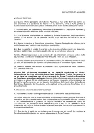 NUEVO ESTATUTO ADUANERO


y Aduanas Nacionales.

2.2. Que no informe por escrito a la Autoridad Aduanera, a más tardar dentro de los tres (3)
días siguientes a la ocurrencia del hecho o de su detección, sobre el hurto, pérdida o
sustracción de las mercancías sujetas a control aduanero de los recintos de la Zona Franca.

2.3. Que no remita, en los términos y condiciones que establezca la Dirección de Impuestos y
Aduanas Nacionales, la relación de los usuarios calificados.

2.4. Que no remita a la Dirección de Impuestos y Aduanas Nacionales, dentro del término
previsto por el artículo 178 del presente Decreto, copia del acto de calificación de los
usuarios.

2.5. Que no presente a la Dirección de Impuestos y Aduanas Nacionales los informes de la
auditoría externa en los términos y condiciones establecidos.

2.6. Que no reporte el estado de avance en la ejecución del plan maestro de desarrollo,
dentro de los términos y condiciones establecidos por la normatividad aduanera.

Para las infracciones previstas en los numerales 2.1 a 2.6, la sanción a imponer será de multa
equivalente a sesenta (60) Unidades de Valor Tributario - UVT, por cada infracción.

2.7. Que no conserve a disposición de la Autoridad Aduanera, por el término mínimo de cinco
(5) años, los documentos que soportan las operaciones que se encuentran bajo su control.

La sanción a imponer será de multa equivalente a cinco (5) Unidades de Valor Tributario -
UVT, por cada infracción.

Artículo 663. Infracciones aduaneras de los Usuarios Industriales de Bienes,
Industriales de Servicios y Usuarios Comerciales de las Zonas Francas Permanentes y
de los Usuarios industriales o de infraestructura de las Zonas Económicas Especiales
de Exportación y sanciones aplicables. Además de las infracciones aduaneras y sanciones
previstas en el artículo 651 de este Decreto, a los Usuarios Industriales o Comerciales de las
Zonas Francas Permanentes y a los Usuarios Industriales o de Infraestructura de las Zonas
Económicas Especiales de Exportación, se les aplicará en lo pertinente, lo señalado en el
presente artículo:

1. Infracciones aduaneras de carácter sustancial:

1.1. Que cambie, oculte o sustraiga mercancías que se encuentren en sus instalaciones.

La sanción a imponer será de multa equivalente al cincuenta por ciento (50%) del avalúo de la
mercancía, sin que pueda ser inferior a mil cuatrocientas (1.400) Unidades de Valor Tributario
– UVT. Dependiendo de la gravedad del perjuicio causado a los intereses del Estado, se
podrá imponer, en sustitución de la sanción de multa, la sanción de cancelación de la
autorización, sin perjuicio de la aplicación de la medida cautelar de suspensión provisional de
la respectiva autorización.

1.2. Que permita la salida de sus instalaciones de mercancías, sin cumplir los requisitos y
formalidades establecidas por las normas aduaneras y de Zonas Francas.



                                                                                            261
 