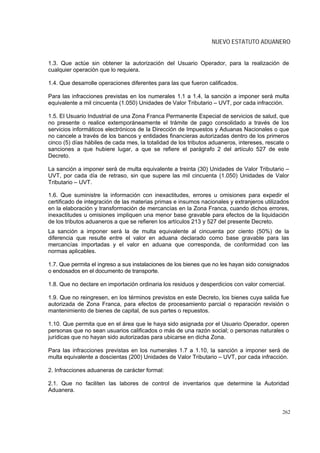 NUEVO ESTATUTO ADUANERO


1.3. Que actúe sin obtener la autorización del Usuario Operador, para la realización de
cualquier operación que lo requiera.

1.4. Que desarrolle operaciones diferentes para las que fueron calificados.

Para las infracciones previstas en los numerales 1.1 a 1.4, la sanción a imponer será multa
equivalente a mil cincuenta (1.050) Unidades de Valor Tributario – UVT, por cada infracción.

1.5. El Usuario Industrial de una Zona Franca Permanente Especial de servicios de salud, que
no presente o realice extemporáneamente el trámite de pago consolidado a través de los
servicios informáticos electrónicos de la Dirección de Impuestos y Aduanas Nacionales o que
no cancele a través de los bancos y entidades financieras autorizadas dentro de los primeros
cinco (5) días hábiles de cada mes, la totalidad de los tributos aduaneros, intereses, rescate o
sanciones a que hubiere lugar, a que se refiere el parágrafo 2 del artículo 527 de este
Decreto.

La sanción a imponer será de multa equivalente a treinta (30) Unidades de Valor Tributario –
UVT, por cada día de retraso, sin que supere las mil cincuenta (1.050) Unidades de Valor
Tributario – UVT.

1.6. Que suministre la información con inexactitudes, errores u omisiones para expedir el
certificado de integración de las materias primas e insumos nacionales y extranjeros utilizados
en la elaboración y transformación de mercancías en la Zona Franca, cuando dichos errores,
inexactitudes u omisiones impliquen una menor base gravable para efectos de la liquidación
de los tributos aduaneros a que se refieren los artículos 213 y 527 del presente Decreto.
La sanción a imponer será la de multa equivalente al cincuenta por ciento (50%) de la
diferencia que resulte entre el valor en aduana declarado como base gravable para las
mercancías importadas y el valor en aduana que corresponda, de conformidad con las
normas aplicables.

1.7. Que permita el ingreso a sus instalaciones de los bienes que no les hayan sido consignados
o endosados en el documento de transporte.

1.8. Que no declare en importación ordinaria los residuos y desperdicios con valor comercial.

1.9. Que no reingresen, en los términos previstos en este Decreto, los bienes cuya salida fue
autorizada de Zona Franca, para efectos de procesamiento parcial o reparación revisión o
mantenimiento de bienes de capital, de sus partes o repuestos.

1.10. Que permita que en el área que le haya sido asignada por el Usuario Operador, operen
personas que no sean usuarios calificados o más de una razón social; o personas naturales o
jurídicas que no hayan sido autorizadas para ubicarse en dicha Zona.

Para las infracciones previstas en los numerales 1.7 a 1.10, la sanción a imponer será de
multa equivalente a doscientas (200) Unidades de Valor Tributario – UVT, por cada infracción.

2. Infracciones aduaneras de carácter formal:

2.1. Que no faciliten las labores de control de inventarios que determine la Autoridad
Aduanera.


                                                                                             262
 