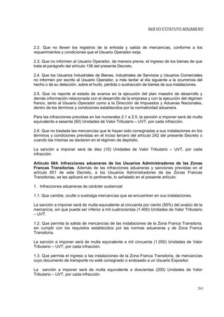NUEVO ESTATUTO ADUANERO



2.2. Que no lleven los registros de la entrada y salida de mercancías, conforme a los
requerimientos y condiciones que el Usuario Operador exija.

2.3. Que no informen al Usuario Operador, de manera previa, el ingreso de los bienes de que
trata el parágrafo del artículo 136 del presente Decreto.

2.4. Que los Usuarios Industriales de Bienes, Industriales de Servicios y Usuarios Comerciales
no informen por escrito al Usuario Operador, a más tardar al día siguiente a la ocurrencia del
hecho o de su detección, sobre el hurto, pérdida o sustracción de bienes de sus instalaciones.

2.5. Que no reporte el estado de avance en la ejecución del plan maestro de desarrollo y
demás información relacionada con el desarrollo de la empresa y con la ejecución del régimen
franco, tanto al Usuario Operador como a la Dirección de Impuestos y Aduanas Nacionales,
dentro de los términos y condiciones establecidos por la normatividad aduanera.

Para las infracciones previstas en los numerales 2.1 a 2.5, la sanción a imponer será de multa
equivalente a sesenta (60) Unidades de Valor Tributario – UVT, por cada infracción.

2.6. Que no traslade las mercancías que le hayan sido consignadas a sus instalaciones en los
términos y condiciones previstas en el inciso tercero del artículo 242 del presente Decreto o
cuando las mismas se declaren en el régimen de depósito.

La sanción a imponer será de diez (10) Unidades de Valor Tributario – UVT, por cada
infracción.

Artículo 664. Infracciones aduaneras de los Usuarios Administradores de las Zonas
Francas Transitorias. Además de las infracciones aduaneras y sanciones previstas en el
artículo 651 de este Decreto, a los Usuarios Administradores de las Zonas Francas
Transitorias, se les aplicará en lo pertinente, lo señalado en el presente artículo:

1. Infracciones aduaneras de carácter sustancial:

1.1. Que cambie, oculte o sustraiga mercancías que se encuentren en sus instalaciones.

La sanción a imponer será de multa equivalente al cincuenta por ciento (50%) del avalúo de la
mercancía, sin que pueda ser inferior a mil cuatrocientas (1.400) Unidades de Valor Tributario
– UVT.

1.2. Que permita la salida de mercancías de las instalaciones de la Zona Franca Transitoria,
sin cumplir con los requisitos establecidos por las normas aduaneras y de Zona Franca
Transitoria.

La sanción a imponer será de multa equivalente a mil cincuenta (1.050) Unidades de Valor
Tributario – UVT, por cada infracción.

1.3. Que permita el ingreso a las instalaciones de la Zona Franca Transitoria, de mercancías
cuyo documento de transporte no esté consignado o endosado a un Usuario Expositor.

La sanción a imponer será de multa equivalente a doscientas (200) Unidades de Valor
Tributario – UVT, por cada infracción.


                                                                                           263
 