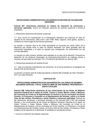 NUEVO ESTATUTO ADUANERO



   INFRACCIONES ADMINISTRATIVAS ADUANERAS EN MATERIA DE VALORACION
                              ADUANERA

Artículo 667. Infracciones aduaneras en materia de valoración de mercancías y
sanciones aplicables. Incurre en infracción aduanera de carácter sustancial o formal el
importador:

1. Infracciones aduaneras de carácter sustancial:

1.1. Que incurra en inexactitudes en la Declaración Aduanera que reduzcan el valor en
aduana de las mercancías, tales como: valor FOB, fletes, seguros, otros gastos, ajustes y
conlleven un menor pago de los tributos aduaneros;

La sanción a imponer será la de multa equivalente al cincuenta por ciento (50%) de la
diferencia que resulte entre el valor en aduana declarado con base gravable para las
mercancías importadas y el valor en aduana que corresponda, de conformidad con las
normas aplicables.

Lo previsto en este numeral, también será aplicable en el caso de la Admisión Temporal en
desarrollo de los Sistemas Especiales de Importación-Exportación de materias primas e
insumos, de que tratan los artículos 172 y 173 literal b) del Decreto Ley 444 de 1967.

2. Infracciones aduaneras de carácter formal:

2.1. Que no presente la Declaración de Corrección, en la forma prevista en el parágrafo del
artículo 275 de este Decreto.

La sanción a imponer será de multa equivalente a sesenta (60) Unidades de Valor Tributario –
UVT, por cada infracción.

                                        CAPITULO XVI

   INFRACCIONES ADMINISTRATIVAS ADUANERAS EN LAS ZONAS DE REGIMEN
  ADUANERO ESPECIAL Y EN EL PUERTO LIBRE DE SAN ANDRES, PROVIDENCIA Y
                            SANTA CATALINA

Artículo 668. Infracciones aduaneras de los comerciantes de las Zonas de Régimen
Aduanero Especial de la región de Urabá, Tumaco y Guapi; Maicao, Uribia y Manaure;
del municipio de Inírida en el Departamento de Guainía y de los municipios de Puerto
Carreño, La Primavera y Cumaribo en el Departamento del Vichada, Leticia y el Puerto
Libre de San Andrés, Providencia y Santa Catalina y sanciones aplicables. Además de
las infracciones aduaneras y sanciones previstas en los artículos 645 a 651 del presente
Decreto, a los comerciantes de las Zonas de Régimen Aduanero Especial de la región de
Urabá, Tumaco y Guapi; Maicao, Uribia y Manaure; del municipio de Inírida en el
Departamento de Guainía y de los municipios de Puerto Carreño, La Primavera y Cumaribo
en el Departamento del Vichada, Leticia y el Puerto Libre de San Andrés, Providencia y Santa
Catalina, se les aplicará en lo pertinente, lo señalado en el presente artículo:

1. Incurre en infracción de carácter sustancial:



                                                                                         266
 