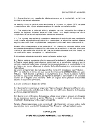 NUEVO ESTATUTO ADUANERO


1.1. Que no liquiden o no cancelen los tributos aduaneros, en la oportunidad y en la forma
prevista en las normas aduaneras;

La sanción a imponer será de multa equivalente al cincuenta por ciento (50%) del valor
correspondiente a los tributos aduaneros dejados de cancelar, por cada infracción.

1.2. Que introduzcan al resto del territorio aduanero nacional, mercancías importadas al
amparo del Régimen Aduanero Especial o del Puerto Libre, según corresponda, sin el
cumplimiento de los requisitos previstos en las normas aduaneras.

1.3. Que ingresen mercancías de procedencia extranjera al territorio del área considerada
como Zona de Régimen Aduanero Especial o Puerto Libre y al amparo del régimen especial
según corresponda, sin el cumplimiento de los requisitos previstos en las normas aduaneras.

Para las infracciones previstas en los numerales 1.2 y 1.3, la sanción a imponer será de multa
equivalente al cincuenta por ciento (50%) del avalúo de la mercancía o del valor en aduana
cuando la mercancía este amparada en una Declaración Aduanera o en una factura de
nacionalización, según corresponda, por cada infracción.

2. Infracciones aduaneras de carácter sustancial sujetas a plazo legal:

2.1. Que no presente o presente extemporáneamente la declaración aduanera consolidada a
la Aduana, cuando a esta hubiere lugar de conformidad con la normatividad vigente; o que no
cancele a través de los bancos y entidades financieras autorizadas en la oportunidad y forma
previstas en las normas aduaneras, la totalidad de los tributos aduaneros o sanciones a que
hubiere lugar
La sanción a imponer será de multa equivalente a treinta (30) Unidades de Valor Tributario –
UVT, por cada día de retraso sin que supere de mil cincuenta (1.050) Unidades de Valor
Tributario – UVT. Cuando se produzca el incumplimiento a que refiere el presente numeral
durante dos (2) períodos diferentes, se impondrá la sanción de cancelación de las calidades
inscritas en el Registro Unico Tributario – RUT, sin perjuicio de la aplicación de la medida
cautelar de suspensión provisional.

3. Incurre en infracción de carácter formal:

3.1. Que importen mercancías, al amparo del Régimen Aduanero Especial o del Puerto Libre,
sin encontrarse inscritos en la Cámara de Comercio o en la Dirección Seccional de Impuestos
y Aduanas, según corresponda;

3.2. Que no lleven el libro diario de ingresos y salidas, o que tenga un atrasado en el registro
de las operaciones superior a quince (15) días, o no registrar en él, las operaciones de
importación, de compras y ventas, según corresponda;

Para las infracciones previstas en los numerales 2.1 y 2.2, la sanción a imponer será de multa
equivalente a ciento sesenta (60) Unidades de Valor Tributario – UVT, por cada infracción.


                                        CAPITULO XVII

                OTRAS INFRACCIONES ADMINISTRATIVAS ADUANERAS


                                                                                             267
 