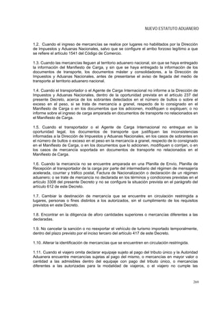 NUEVO ESTATUTO ADUANERO


1.2. Cuando el ingreso de mercancías se realice por lugares no habilitados por la Dirección
de Impuestos y Aduanas Nacionales, salvo que se configure el arribo forzoso legítimo a que
se refiere el artículo 1541 del Código de Comercio.

1.3. Cuando las mercancías lleguen al territorio aduanero nacional, sin que se haya entregado
la información del Manifiesto de Carga, y sin que se haya entregado la información de los
documentos de transporte, los documentos máster y consolidadores, a la Dirección de
Impuestos y Aduanas Nacionales, antes de presentarse el aviso de llegada del medio de
transporte al territorio aduanero nacional.

1.4. Cuando el transportador o el Agente de Carga Internacional no informe a la Dirección de
Impuestos y Aduanas Nacionales, dentro de la oportunidad prevista en el artículo 237 del
presente Decreto, acerca de los sobrantes detectados en el número de bultos o sobre el
exceso en el peso, si se trata de mercancía a granel, respecto de lo consignado en el
Manifiesto de Carga o en los documentos que los adicionen, modifiquen o expliquen; o no
informe sobre el ingreso de carga amparada en documentos de transporte no relacionados en
el Manifiesto de Carga.

1.5. Cuando el transportador o el Agente de Carga Internacional no entregue en la
oportunidad legal, los documentos de transporte que justifiquen las inconsistencias
informadas a la Dirección de Impuestos y Aduanas Nacionales, en los casos de sobrantes en
el número de bultos o exceso en el peso en la mercancía a granel, respecto de lo consignado
en el Manifiesto de Carga, o en los documentos que lo adicionen, modifiquen o corrijan, o en
los casos de mercancía soportada en documentos de transporte no relacionados en el
Manifiesto de Carga.

1.6. Cuando la mercancía no se encuentre amparada en una Planilla de Envío, Planilla de
Recepción al transportador de la carga por parte del intermediario del régimen de mensajería
acelerada, courrier y tráfico postal, Factura de Nacionalización o declaración de un régimen
aduanero; o se trate de mercancía no declarada en los términos y condiciones previstas en el
artículo 3308 del presente Decreto y no se configure la situación prevista en el parágrafo del
artículo 612 de este Decreto.

1.7. Cambiar la destinación de mercancía que se encuentre en circulación restringida a
lugares, personas o fines distintos a los autorizados, sin el cumplimiento de los requisitos
previstos en este Decreto.

1.8. Encontrar en la diligencia de aforo cantidades superiores o mercancías diferentes a las
declaradas.

1.9. No cancelar la sanción o no reexportar el vehículo de turismo importado temporalmente,
dentro del plazo previsto por el inciso tercero del artículo 417 de este Decreto.

1.10. Alterar la identificación de mercancías que se encuentren en circulación restringida.

1.11. Cuando el viajero omita declarar equipaje sujeto al pago del tributo único y la Autoridad
Aduanera encuentre mercancías sujetas al pago del mismo, o mercancías en mayor valor o
cantidad a las admisibles dentro del equipaje con pago del tributo único, o mercancías
diferentes a las autorizadas para la modalidad de viajeros, o el viajero no cumple las



                                                                                              269
 