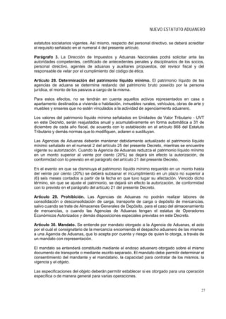 NUEVO ESTATUTO ADUANERO


estatutos societarios vigentes. Así mismo, respecto del personal directivo, se deberá acreditar
el requisito señalado en el numeral 4 del presente artículo.

Parágrafo 3. La Dirección de Impuestos y Aduanas Nacionales podrá solicitar ante las
autoridades competentes, certificado de antecedentes penales y disciplinarios de los socios,
personal directivo, agentes de aduanas y auxiliares propuestos, del revisor fiscal y del
responsable de velar por el cumplimiento del código de ética.

Artículo 28. Determinación del patrimonio líquido mínimo. El patrimonio líquido de las
agencias de aduana se determina restando del patrimonio bruto poseído por la persona
jurídica, el monto de los pasivos a cargo de la misma.

Para estos efectos, no se tendrán en cuenta aquellos activos representados en casa o
apartamento destinados a vivienda o habitación, inmuebles rurales, vehículos, obras de arte y
muebles y enseres que no estén vinculados a la actividad de agenciamiento aduanero.

Los valores del patrimonio líquido mínimo señalados en Unidades de Valor Tributario - UVT
en este Decreto, serán reajustados anual y acumulativamente en forma automática a 31 de
diciembre de cada año fiscal, de acuerdo con lo establecido en el artículo 868 del Estatuto
Tributario y demás normas que lo modifiquen, aclaren o sustituyan.

Las Agencias de Aduanas deberán mantener debidamente actualizado el patrimonio líquido
mínimo señalado en el numeral 2 del artículo 25 del presente Decreto, mientras se encuentre
vigente su autorización. Cuando la Agencia de Aduanas reduzca el patrimonio líquido mínimo
en un monto superior al veinte por ciento (20%) se dejará sin efecto la autorización, de
conformidad con lo previsto en el parágrafo del artículo 21 del presente Decreto.

En el evento en que se disminuya el patrimonio líquido mínimo requerido en un monto hasta
del veinte por ciento (20%) se deberá subsanar el incumplimiento en un plazo no superior a
(6) seis meses contados a partir de la fecha en que tuvo lugar su afectación. Vencido dicho
término, sin que se ajuste el patrimonio, se dejará sin efecto la autorización, de conformidad
con lo previsto en el parágrafo del artículo 21 del presente Decreto.

Artículo 29. Prohibición. Las Agencias de Aduanas no podrán realizar labores de
consolidación o desconsolidación de carga, transporte de carga o depósito de mercancías,
salvo cuando se trate de Almacenes Generales de Depósito, para el caso del almacenamiento
de mercancías, o cuando las Agencias de Aduanas tengan el estatus de Operadores
Económicos Autorizados y demás disposiciones especiales previstas en este Decreto.

Artículo 30. Mandato. Se entiende por mandato otorgado a la Agencia de Aduanas, el acto
por el cual el consignatario de la mercancía encomienda el despacho aduanero de las mismas
a una Agencia de Aduanas, que lo acepta por cuenta y riesgo de quien lo otorga, a través de
un mandato con representación.

El mandato se entenderá constituido mediante el endoso aduanero otorgado sobre el mismo
documento de transporte o mediante escrito separado. El mandato debe permitir determinar el
consentimiento del mandante y el mandatario, la capacidad para contratar de los mismos, la
vigencia y el objeto.

Las especificaciones del objeto deberán permitir establecer si es otorgado para una operación
específica o de manera general para varias operaciones.


                                                                                             27
 
