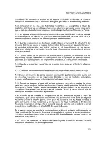 NUEVO ESTATUTO ADUANERO


condiciones de permanencia mínima en el exterior, o cuando se destinen al comercio
mercancías introducidas bajo la modalidad de viajeros, procederá la aprehensión y decomiso.

1.12. Almacenar en los depósitos habilitados mercancías no consignadas al titular del
depósito o distintas a las permitidas por las normas aduaneras para cada uno de estos, salvo
que se trate de adjudicatarios de licitaciones celebradas por las Fuerzas Militares y la Policía.

1.13. No regresar al territorio insular o al territorio de zonas consideradas como de régimen
aduanero especial, las mercancías que hayan salido temporalmente de estas zonas hacia el
territorio continental, dentro de los términos previstos en este Decreto.

1.14. Cuando en ejercicio de las facultades establecidas en el numeral 5 del artículo 613 del
presente Decreto, se ordene el registro de los medios de transporte en aguas territoriales, y
se adviertan circunstancias que podrían derivar en el incumplimiento de las normas
aduaneras, tributarias o cambiarias, o en la ilegal introducción de mercancías al territorio
aduanero nacional.

1.15. Cuando dentro de los procesos de control previo o posterior, se determine que los
documentos soporte presentados no corresponden con la operación de comercio exterior
declarada, o no corresponden a los originalmente expedidos, o se encuentren adulterados.

1.16 Cuando se encuentren mercancías de prohibida importación en el territorio aduanero
nacional.

1.17. Cuando se encuentre mercancía descargada no amparada en un documento de viaje.

1.18 Cuando en desarrollo del control posterior, se encuentre que la mercancía no cuenta con
las etiquetas requeridas en los reglamentos técnicos, o con los rotulados, estampillas,
leyendas o sellos determinados en las disposiciones legales vigentes.

1.19. Cuando se ingresen al resto del territorio aduanero nacional mercancías de origen
extranjero, desde una Zona de Régimen Aduanero Especial o del Puerto Libre de San Andrés
Providencia y Santa Catalina, según corresponda, sin el cumplimiento de los requisitos y
condiciones establecidos para el efecto en el presente Decreto y demás normas que lo
modifiquen, adicionen, sustituyan o reglamenten.

1.20. Cuando no se acredite la reexportación de las mercancías sujetas a cupo de
importación, que fueron importadas inicialmente para el consumo en la Zona de Régimen
Aduanero Especial a terceros países, en un plazo no superior a seis (6) meses contados a
partir del levante de las mercancías y el importador no haya modificado la Declaración
Aduanera, ni cancelado el impuesto al consumo causado; para lo cual se deberá seguir el
procedimiento establecido en el artículo 680 del presente Decreto.

En el evento, que no se acredite la reexportación en el término señalado y el importador no
haya modificado la Declaración Aduanera, ni cancelado el impuesto al consumo causado,
podrá imponerse la sanción prevista en el artículo 671 de este Decreto, siempre y cuando no
sea posible su aprehensión.

1.20. Cuando los tripulantes de naves o aeronaves ingresen al territorio aduanero nacional
mercancías diferentes a sus efectos personales.


                                                                                              270
 