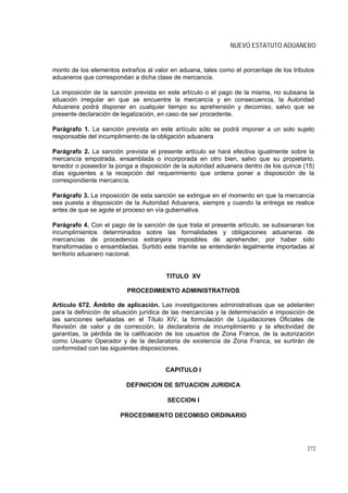 NUEVO ESTATUTO ADUANERO


monto de los elementos extraños al valor en aduana, tales como el porcentaje de los tributos
aduaneros que correspondan a dicha clase de mercancía.

La imposición de la sanción prevista en este artículo o el pago de la misma, no subsana la
situación irregular en que se encuentre la mercancía y en consecuencia, la Autoridad
Aduanera podrá disponer en cualquier tiempo su aprehensión y decomiso, salvo que se
presente declaración de legalización, en caso de ser procedente.

Parágrafo 1. La sanción prevista en este artículo sólo se podrá imponer a un solo sujeto
responsable del incumplimiento de la obligación aduanera

Parágrafo 2. La sanción prevista el presente artículo se hará efectiva igualmente sobre la
mercancía empotrada, ensamblada o incorporada en otro bien, salvo que su propietario,
tenedor o poseedor la ponga a disposición de la autoridad aduanera dentro de los quince (15)
días siguientes a la recepción del requerimiento que ordena poner a disposición de la
correspondiente mercancía.

Parágrafo 3. La imposición de esta sanción se extingue en el momento en que la mercancía
sea puesta a disposición de la Autoridad Aduanera, siempre y cuando la entrega se realice
antes de que se agote el proceso en vía gubernativa.

Parágrafo 4. Con el pago de la sanción de que trata el presente artículo, se subsanaran los
incumplimientos determinados sobre las formalidades y obligaciones aduaneras de
mercancías de procedencia extranjera imposibles de aprehender, por haber sido
transformadas o ensambladas. Surtido este tramite se entenderán legalmente importadas al
territorio aduanero nacional.


                                        TITULO XV

                          PROCEDIMIENTO ADMINISTRATIVOS

Artículo 672. Ámbito de aplicación. Las investigaciones administrativas que se adelanten
para la definición de situación jurídica de las mercancías y la determinación e imposición de
las sanciones señaladas en el Título XIV, la formulación de Liquidaciones Oficiales de
Revisión de valor y de corrección, la declaratoria de incumplimiento y la efectividad de
garantías, la pérdida de la calificación de los usuarios de Zona Franca, de la autorización
como Usuario Operador y de la declaratoria de existencia de Zona Franca, se surtirán de
conformidad con las siguientes disposiciones.


                                        CAPITULO I

                          DEFINICION DE SITUACION JURIDICA

                                        SECCION I

                        PROCEDIMIENTO DECOMISO ORDINARIO




                                                                                          272
 