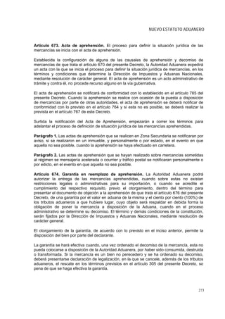 NUEVO ESTATUTO ADUANERO


Artículo 673. Acta de aprehensión. El proceso para definir la situación jurídica de las
mercancías se inicia con el acta de aprehensión.

Establecida la configuración de alguna de las causales de aprehensión y decomiso de
mercancías de que trata el artículo 670 del presente Decreto, la Autoridad Aduanera expedirá
un acta con la que se inicia el proceso para definir la situación jurídica de mercancías, en los
términos y condiciones que determine la Dirección de Impuestos y Aduanas Nacionales,
mediante resolución de carácter general. El acta de aprehensión es un acto administrativo de
trámite y contra él, no procede recurso alguno en la vía gubernativa.

El acta de aprehensión se notificará de conformidad con lo establecido en el artículo 765 del
presente Decreto. Cuando la aprehensión se realice con ocasión de la puesta a disposición
de mercancías por parte de otras autoridades, el acta de aprehensión se deberá notificar de
conformidad con lo previsto en el artículo 764 y si esta no es posible, se deberá realizar la
prevista en el artículo 767 de este Decreto.

Surtida la notificación del Acta de Aprehensión, empezarán a correr los términos para
adelantar el proceso de definición de situación jurídica de las mercancías aprehendidas.

Parágrafo 1. Las actas de aprehensión que se realicen en Zona Secundaria se notificaran por
aviso, si se realizaron en un inmueble, y personalmente o por estado, en el evento en que
aquella no sea posible, cuando la aprehensión se haya efectuado en carretera.

Parágrafo 2. Las actas de aprehensión que se hayan realizado sobre mercancías sometidas
al régimen se mensajería acelerada o courrier y tráfico postal se notificaran personalmente o
por edicto, en el evento en que aquella no sea posible.

Artículo 674. Garantía en reemplazo de aprehensión. La Autoridad Aduanera podrá
autorizar la entrega de las mercancías aprehendidas, cuando sobre estas no existan
restricciones legales o administrativas para su importación, o cuando se acredite el
cumplimiento del respectivo requisito, previo el otorgamiento, dentro del término para
presentar el documento de objeción a la aprehensión de que trata el artículo 676 del presente
Decreto, de una garantía por el valor en aduana de la misma y el ciento por ciento (100%) de
los tributos aduaneros a que hubiere lugar, cuyo objeto será respaldar en debida forma la
obligación de poner la mercancía a disposición de la Aduana, cuando en el proceso
administrativo se determine su decomiso. El término y demás condiciones de la constitución,
serán fijados por la Dirección de Impuestos y Aduanas Nacionales, mediante resolución de
carácter general.

El otorgamiento de la garantía, de acuerdo con lo previsto en el inciso anterior, permite la
disposición del bien por parte del declarante.

La garantía se hará efectiva cuando, una vez ordenado el decomiso de la mercancía, esta no
pueda colocarse a disposición de la Autoridad Aduanera, por haber sido consumida, destruida
o transformada. Si la mercancía es un bien no perecedero y se ha ordenado su decomiso,
deberá presentarse declaración de legalización, en la que se cancele, además de los tributos
aduaneros, el rescate en los términos previstos en el artículo 305 del presente Decreto, so
pena de que se haga efectiva la garantía.




                                                                                             273
 