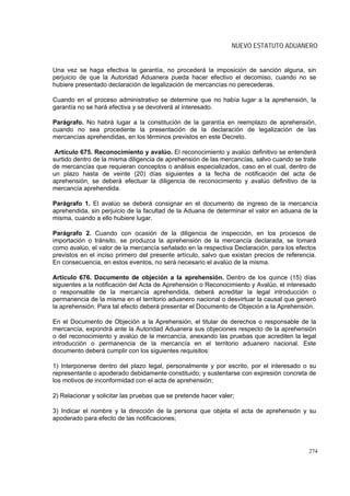 NUEVO ESTATUTO ADUANERO


Una vez se haga efectiva la garantía, no procederá la imposición de sanción alguna, sin
perjuicio de que la Autoridad Aduanera pueda hacer efectivo el decomiso, cuando no se
hubiere presentado declaración de legalización de mercancías no perecederas.

Cuando en el proceso administrativo se determine que no había lugar a la aprehensión, la
garantía no se hará efectiva y se devolverá al interesado.

Parágrafo. No habrá lugar a la constitución de la garantía en reemplazo de aprehensión,
cuando no sea procedente la presentación de la declaración de legalización de las
mercancías aprehendidas, en los términos previstos en este Decreto.

 Artículo 675. Reconocimiento y avalúo. El reconocimiento y avalúo definitivo se entenderá
surtido dentro de la misma diligencia de aprehensión de las mercancías, salvo cuando se trate
de mercancías que requieran conceptos o análisis especializados, caso en el cual, dentro de
un plazo hasta de veinte (20) días siguientes a la fecha de notificación del acta de
aprehensión, se deberá efectuar la diligencia de reconocimiento y avalúo definitivo de la
mercancía aprehendida.

Parágrafo 1. El avalúo se deberá consignar en el documento de ingreso de la mercancía
aprehendida, sin perjuicio de la facultad de la Aduana de determinar el valor en aduana de la
misma, cuando a ello hubiere lugar.

Parágrafo 2. Cuando con ocasión de la diligencia de inspección, en los procesos de
importación o tránsito, se produzca la aprehensión de la mercancía declarada, se tomará
como avalúo, el valor de la mercancía señalado en la respectiva Declaración, para los efectos
previstos en el inciso primero del presente artículo, salvo que existan precios de referencia.
En consecuencia, en estos eventos, no será necesario el avalúo de la misma.

Artículo 676. Documento de objeción a la aprehensión. Dentro de los quince (15) días
siguientes a la notificación del Acta de Aprehensión o Reconocimiento y Avalúo, el interesado
o responsable de la mercancía aprehendida, deberá acreditar la legal introducción o
permanencia de la misma en el territorio aduanero nacional o desvirtuar la causal que generó
la aprehensión. Para tal efecto deberá presentar el Documento de Objeción a la Aprehensión.

En el Documento de Objeción a la Aprehensión, el titular de derechos o responsable de la
mercancía, expondrá ante la Autoridad Aduanera sus objeciones respecto de la aprehensión
o del reconocimiento y avalúo de la mercancía, anexando las pruebas que acrediten la legal
introducción o permanencia de la mercancía en el territorio aduanero nacional. Este
documento deberá cumplir con los siguientes requisitos:

1) Interponerse dentro del plazo legal, personalmente y por escrito, por el interesado o su
representante o apoderado debidamente constituido; y sustentarse con expresión concreta de
los motivos de inconformidad con el acta de aprehensión;

2) Relacionar y solicitar las pruebas que se pretende hacer valer;

3) Indicar el nombre y la dirección de la persona que objeta el acta de aprehensión y su
apoderado para efecto de las notificaciones;




                                                                                           274
 