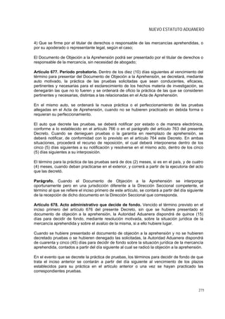 NUEVO ESTATUTO ADUANERO


4) Que se firme por el titular de derechos o responsable de las mercancías aprehendidas, o
por su apoderado o representante legal, según el caso;

El Documento de Objeción a la Aprehensión podrá ser presentado por el titular de derechos o
responsable de la mercancía, sin necesidad de abogado;

Artículo 677. Período probatorio. Dentro de los diez (10) días siguientes al vencimiento del
término para presentar del Documento de Objeción a la Aprehensión, se decretará, mediante
auto motivado, la práctica de las pruebas solicitadas que sean conducentes, eficaces,
pertinentes y necesarias para el esclarecimiento de los hechos materia de investigación, se
denegarán las que no lo fueren y se ordenará de oficio la práctica de las que se consideren
pertinentes y necesarias, distintas a las relacionadas en el Acta de Aprehensión.

En el mismo auto, se ordenará la nueva práctica o el perfeccionamiento de las pruebas
allegadas en el Acta de Aprehensión, cuando no se hubieren practicado en debida forma o
requieran su perfeccionamiento.

El auto que decrete las pruebas, se deberá notificar por estado o de manera electrónica,
conforme a lo establecido en el artículo 766 o en el parágrafo del artículo 763 del presente
Decreto. Cuando se denieguen pruebas o la garantía en reemplazo de aprehensión, se
deberá notificar, de conformidad con lo previsto en el artículo 764 este Decreto. En ambas
situaciones, procederá el recurso de reposición, el cual deberá interponerse dentro de los
cinco (5) días siguientes a su notificación y resolverse en el mismo acto, dentro de los cinco
(5) días siguientes a su interposición.

El término para la práctica de las pruebas será de dos (2) meses, si es en el país, y de cuatro
(4) meses, cuando deban practicarse en el exterior, y correrá a partir de la ejecutoria del acto
que las decretó.

Parágrafo. Cuando el Documento de Objeción a la Aprehensión se interponga
oportunamente pero en una jurisdicción diferente a la Dirección Seccional competente, el
término al que se refiere el inciso primero de este artículo, se contará a partir del día siguiente
de la recepción de dicho documento en la Dirección Seccional que corresponda.

Artículo 678. Acto administrativo que decide de fondo. Vencido el término previsto en el
inciso primero del artículo 676 del presente Decreto, sin que se hubiere presentado el
documento de objeción a la aprehensión, la Autoridad Aduanera dispondrá de quince (15)
días para decidir de fondo, mediante resolución motivada, sobre la situación jurídica de la
mercancía aprehendida y sobre el avalúo de la misma, si a ello hubiere lugar.

Cuando se hubiere presentado el documento de objeción a la aprehensión y no se hubieren
decretado pruebas o se hubieren denegado las solicitadas, la Autoridad Aduanera dispondrá
de cuarenta y cinco (45) días para decidir de fondo sobre la situación jurídica de la mercancía
aprehendida, contados a partir del día siguiente al cual se radicó la objeción a la aprehensión.

En el evento que se decrete la práctica de pruebas, los términos para decidir de fondo de que
trata el inciso anterior se contarán a partir del día siguiente al vencimiento de los plazos
establecidos para su práctica en el artículo anterior o una vez se hayan practicado las
correspondientes pruebas.



                                                                                                275
 