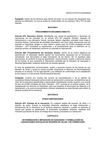 NUEVO ESTATUTO ADUANERO


Parágrafo. Dentro de los términos para decidir de fondo, no se incluyen los requeridos para
efectuar la notificación, la cual se surtirá de conformidad con los artículos 764 y 767 de este
Decreto.

                                         SECCION II

                          PROCEDIMIENTO DECOMISO DIRECTO

Artículo 679. Decomiso directo. Identificada una causal de aprehensión y decomiso de
mercancías de las previstas en el artículo 670 del presente Decreto, respecto de
hidrocarburos o sus derivados, licores, cervezas, tabaco, cigarrillos, animales vivos, frutas y
verduras frescas, mercancías de prohibida importación; así como otras mercancías, que sin
importar su naturaleza, tengan un valor inferior o igual a dos mil (2.000) Unidades de Valor
Tributario - UVT procederá su aprehensión y el procedimiento para la definición de su
situación jurídica, se adelantará conforme a lo previsto en esta sección.

Artículo 680. Procedimiento del decomiso directo. Dentro de la misma diligencia de
aprehensión, el interesado deberá aportar los documentos requeridos por el funcionario
competente, que demuestren la legal importación de los bienes. De no aportarse tales
documentos, se proferirá el acta de aprehensión, reconocimiento, avalúo y decomiso directo
de los bienes, la que contendrá la información señalada por la Dirección de Impuestos y
Aduanas Nacionales, mediante resolución de carácter general.

El Acta de aprehensión, reconocimiento, avalúo y decomiso directo de los bienes es una
decisión de fondo y contra la misma procede únicamente el Recurso de Reconsideración
previsto en el artículo 710 de este Decreto y se notificará de conformidad con lo establecido
en los incisos 3 y 4 del artículo 763 del presente Decreto.

Parágrafo. Cuando con ocasión del recurso de reconsideración o de la petición de
revocatoria directa interpuesta contra el acto de aprehensión y decomiso, se determine que el
valor de la mercancía aprehendida y decomisada directamente resulta superior a la cuantía
de dos mil (2.000) Unidades de Valor Tributario - UVT, prevista en el artículo anterior, se le
restablecerán los términos al interesado, para que presente el Documento de Objeción a la
Aprehensión y se surta el procedimiento ordinario establecido en este Decreto para definir la
situación jurídica de la mercancía.

                                         SECCION III

                                  OTRAS DISPOSICIONES

Artículo 681. Entrega de la mercancía. En cualquier estado del proceso, de oficio o a
petición de parte, cuando la Autoridad Aduanera establezca la legal introducción y
permanencia de la mercancía en el territorio aduanero nacional o cuando se desvirtúe la
causal que generó la aprehensión, el funcionario competente ordenará, mediante acto
motivado que decida de fondo, la entrega de la misma y procederá a su devolución.

                                        CAPITULO II

        DETERMINACIÓN E IMPOSICIÓN DE SANCIONES Y FORMULACIÓN DE
       LIQUIDACIONES OFICIALES DE REVISIÓN DE VALOR Y DE CORRECCIÓN


                                                                                            276
 