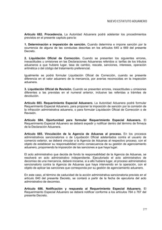 NUEVO ESTATUTO ADUANERO



Artículo 682. Procedencia. La Autoridad Aduanera podrá adelantar los procedimientos
previstos en el presente capitulo para la:

1. Determinación e imposición de sanción. Cuando determina e impone sanción por la
ocurrencia de alguna de las conductas descritas en los artículos 645 a 669 del presente
Decreto.

2. Liquidación Oficial de Corrección. Cuando se presenten los siguientes errores,
inexactitudes u omisiones en las Declaraciones Aduaneras referidos a: tarifas de los tributos
aduaneros a que hubiere lugar, tasa de cambio, rescate, sanciones, intereses, operación
aritmética o del código del tratamiento preferencial.

Igualmente se podrá formular Liquidación Oficial de Corrección, cuando se presente
diferencia en el valor aduanero de la mercancía, por averías reconocidas en la inspección
aduanera.

3. Liquidación Oficial de Revisión. Cuando se presenten errores, inexactitudes u omisiones
diferentes a las previstas en el numeral anterior, inclusive las referidas a trámites de
devolución.

Artículo 683. Requerimiento Especial Aduanero. La Autoridad Aduanera podrá formular
Requerimiento Especial Aduanero, para proponer la imposición de sanción por la comisión de
la infracción administrativa aduanera, o para formular Liquidación Oficial de Corrección o de
Revisión.

Artículo 684. Oportunidad para formular Requerimiento Especial Aduanero. El
Requerimiento Especial Aduanero se deberá expedir y notificar dentro del término de firmeza
de la Declaración Aduanera.

Artículo 685. Vinculación de la Agencia de Aduanas al proceso. En los procesos
administrativos sancionatorios o de Liquidación Oficial adelantados contra el usuario de
comercio exterior, se deberá vincular a la Agencia de Aduanas al respectivo proceso, con el
objeto de establecer su responsabilidad como consecuencia de su gestión de agenciamiento
aduanero, proponiendo la imposición de las sanciones a que haya lugar.

El acto administrativo que decida de fondo la responsabilidad de la Agencia de Aduanas, se
resolverá en acto administrativo independiente. Ejecutoriado el acto administrativo de
decomiso de una mercancía, deberá iniciarse, si a ello hubiere lugar, el proceso administrativo
sancionatorio contra la Agencia de Aduanas que haya intervenido en la operación, con el
objeto de aplicar las sanciones que corresponda por su gestión de agenciamiento aduanero.

En este caso, el término de caducidad de la acción administrativa sancionatoria previsto en el
artículo 640 del presente Decreto, se contará a partir de la fecha de ejecutoria del acto
administrativo de decomiso.

Artículo 686. Notificación y respuesta al Requerimiento Especial Aduanero. El
Requerimiento Especial Aduanero se deberá notificar conforme a los artículos 764 o 767 del
presente Decreto.



                                                                                            277
 