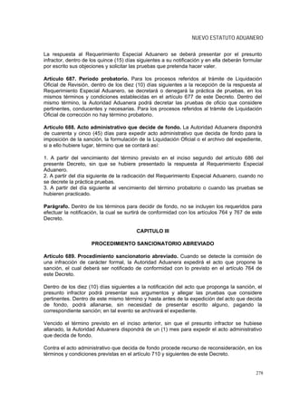 NUEVO ESTATUTO ADUANERO

La respuesta al Requerimiento Especial Aduanero se deberá presentar por el presunto
infractor, dentro de los quince (15) días siguientes a su notificación y en ella deberán formular
por escrito sus objeciones y solicitar las pruebas que pretenda hacer valer.

Artículo 687. Período probatorio. Para los procesos referidos al trámite de Liquidación
Oficial de Revisión, dentro de los diez (10) días siguientes a la recepción de la respuesta al
Requerimiento Especial Aduanero, se decretará o denegará la práctica de pruebas, en los
mismos términos y condiciones establecidas en el artículo 677 de este Decreto. Dentro del
mismo término, la Autoridad Aduanera podrá decretar las pruebas de oficio que considere
pertinentes, conducentes y necesarias. Para los procesos referidos al trámite de Liquidación
Oficial de corrección no hay término probatorio.

Artículo 688. Acto administrativo que decide de fondo. La Autoridad Aduanera dispondrá
de cuarenta y cinco (45) días para expedir acto administrativo que decida de fondo para la
imposición de la sanción, la formulación de la Liquidación Oficial o el archivo del expediente,
si a ello hubiere lugar, término que se contará así:

1. A partir del vencimiento del término previsto en el inciso segundo del artículo 686 del
presente Decreto, sin que se hubiere presentado la respuesta al Requerimiento Especial
Aduanero.
2. A partir del día siguiente de la radicación del Requerimiento Especial Aduanero, cuando no
se decrete la práctica pruebas.
3. A partir del día siguiente al vencimiento del término probatorio o cuando las pruebas se
hubieren practicado.

Parágrafo. Dentro de los términos para decidir de fondo, no se incluyen los requeridos para
efectuar la notificación, la cual se surtirá de conformidad con los artículos 764 y 767 de este
Decreto.

                                         CAPITULO III

                     PROCEDIMIENTO SANCIONATORIO ABREVIADO

Artículo 689. Procedimiento sancionatorio abreviado. Cuando se detecte la comisión de
una infracción de carácter formal, la Autoridad Aduanera expedirá el acto que propone la
sanción, el cual deberá ser notificado de conformidad con lo previsto en el artículo 764 de
este Decreto.

Dentro de los diez (10) días siguientes a la notificación del acto que proponga la sanción, el
presunto infractor podrá presentar sus argumentos y allegar las pruebas que considere
pertinentes. Dentro de este mismo término y hasta antes de la expedición del acto que decida
de fondo, podrá allanarse, sin necesidad de presentar escrito alguno, pagando la
correspondiente sanción; en tal evento se archivará el expediente.

Vencido el término previsto en el inciso anterior, sin que el presunto infractor se hubiese
allanado, la Autoridad Aduanera dispondrá de un (1) mes para expedir el acto administrativo
que decida de fondo.

Contra el acto administrativo que decida de fondo procede recurso de reconsideración, en los
términos y condiciones previstas en el artículo 710 y siguientes de este Decreto.


                                                                                              278
 