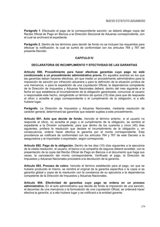 NUEVO ESTATUTO ADUANERO


Parágrafo 1. Efectuado el pago de la correspondiente sanción, se deberá allegar copia del
Recibo Oficial de Pago en Bancos a la Dirección Seccional de Aduanas correspondiente, con
el cual se archivará el expediente.

Parágrafo 2. Dentro de los términos para decidir de fondo no se incluyen los requeridos para
efectuar la notificación, la cual se surtirá de conformidad con los artículos 764 y 767 del
presente Decreto.

                                        CAPITULO IV

     DECLARATORIA DE INCUMPLIMIENTO Y EFECTIVIDAD DE LAS GARANTIAS

Artículo 690. Procedimiento para hacer efectivas garantías cuyo pago no está
condicionado a un procedimiento administrativo previo. En aquellos eventos en los que
las garantías deban hacerse efectivas, sin que medie un procedimiento administrativo para la
imposición de sanción por infracción aduanera o para la definición de la situación jurídica de
una mercancía, o para la expedición de una Liquidación Oficial, la dependencia competente
de la Dirección de Impuestos y Aduanas Nacionales deberá, dentro del mes siguiente a la
fecha en que establezca el incumplimiento de la obligación garantizada, comunicar al usuario
o responsable este hecho, otorgándole un término de quince (15) días para que dé respuesta
al oficio o acredite el pago correspondiente o el cumplimiento de la obligación, si a ello
hubiere lugar.

Parágrafo. La Dirección de Impuestos y Aduanas Nacionales, mediante resolución de
carácter general, determinará las garantías que estarán sujetas a este procedimiento.

Artículo 691. Acto que decide de fondo. Vencido el término anterior, si el usuario no
responde el oficio, no acredita el pago o el cumplimiento de la obligación, se remitirá el
expediente a la División competente, para que dentro de los cuarenta y cinco (45) días
siguientes, profiera la resolución que declare el incumplimiento de la obligación y, en
consecuencia, ordene hacer efectiva la garantía por el monto correspondiente. Esta
providencia se notificará de conformidad con los artículos 764 y 767 de este Decreto a la
aseguradora y al importador o exportador, según corresponda.

Artículo 692. Pago de la obligación. Dentro de los diez (10) días siguientes a la ejecutoria
de la citada resolución, el usuario, el banco o la compañía de seguros deberá acreditar, con la
presentación de la copia del Recibo Oficial de Pago en Bancos o el documento que haga sus
veces, la cancelación del monto correspondiente. Verificado el pago, la Dirección de
Impuestos y Aduanas Nacionales procederá a la devolución de la garantía.

Artículo 693. Proceso de cobro. Vencido el término establecido para el pago, sin que se
hubiere producido el mismo, se remitirá el original de la garantía específica o la copia si es
garantía global y copia de la resolución con la constancia de su ejecutoria a la dependencia
competente de la Dirección de Impuestos y Aduanas Nacionales.

Artículo 694. Efectividad de garantías cuyo pago se ordena en un proceso
administrativo. En el acto administrativo que decide de fondo la imposición de una sanción,
el decomiso de una mercancía o la formulación de una Liquidación Oficial, se ordenará hacer
efectiva la garantía, si a ello hubiere lugar y se notificará a la entidad garante.



                                                                                            279
 