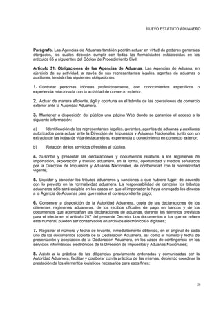 NUEVO ESTATUTO ADUANERO



Parágrafo. Las Agencias de Aduanas también podrán actuar en virtud de poderes generales
otorgados, los cuales deberán cumplir con todas las formalidades establecidas en los
artículos 65 y siguientes del Código de Procedimiento Civil.

Artículo 31. Obligaciones de las Agencias de Aduanas. Las Agencias de Aduana, en
ejercicio de su actividad, a través de sus representantes legales, agentes de aduanas o
auxiliares, tendrán las siguientes obligaciones:

1. Contratar personas idóneas profesionalmente, con conocimientos específicos o
experiencia relacionada con la actividad de comercio exterior.

2. Actuar de manera eficiente, ágil y oportuna en el trámite de las operaciones de comercio
exterior ante la Autoridad Aduanera.

3. Mantener a disposición del público una página Web donde se garantice el acceso a la
siguiente información:

a)     Identificación de los representantes legales, gerentes, agentes de aduanas y auxiliares
autorizados para actuar ante la Dirección de Impuestos y Aduanas Nacionales, junto con un
extracto de las hojas de vida destacando su experiencia o conocimiento en comercio exterior;

b)     Relación de los servicios ofrecidos al público.

4. Suscribir y presentar las declaraciones y documentos relativos a los regímenes de
importación, exportación y tránsito aduanero, en la forma, oportunidad y medios señalados
por la Dirección de Impuestos y Aduanas Nacionales, de conformidad con la normatividad
vigente;

5. Liquidar y cancelar los tributos aduaneros y sanciones a que hubiere lugar, de acuerdo
con lo previsto en la normatividad aduanera. La responsabilidad de cancelar los tributos
aduaneros sólo será exigible en los casos en que el importador le haya entregado los dineros
a la Agencia de Aduanas para que realice el correspondiente pago;

6. Conservar a disposición de la Autoridad Aduanera, copia de las declaraciones de los
diferentes regímenes aduaneros, de los recibos oficiales de pago en bancos y de los
documentos que acompañan las declaraciones de aduanas, durante los términos previstos
para el efecto en el artículo 287 del presente Decreto. Los documentos a los que se refiere
este numeral, pueden ser conservados en archivos electrónicos o digitales;

7. Registrar el número y fecha de levante, inmediatamente obtenido, en el original de cada
uno de los documentos soporte de la Declaración Aduanera, así como el número y fecha de
presentación y aceptación de la Declaración Aduanera, en los casos de contingencia en los
servicios informáticos electrónicos de la Dirección de Impuestos y Aduanas Nacionales;

8. Asistir a la práctica de las diligencias previamente ordenadas y comunicadas por la
Autoridad Aduanera, facilitar y colaborar con la práctica de las mismas, debiendo coordinar la
prestación de los elementos logísticos necesarios para esos fines;




                                                                                            28
 