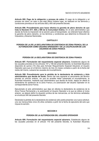 NUEVO ESTATUTO ADUANERO


Artículo 695. Pago de la obligación y proceso de cobro. El pago de la obligación y el
proceso de cobro, en caso a que este último hubiere lugar, se realizará en los términos y
condiciones previstos en los artículos 692 y 693 del presente Decreto.

Artículo 696. Procedimiento para hacer efectiva la garantía de pleno derecho de que
trata la Decisión 617, 636 y 399 de la Comunidad Andina. En el acto administrativo que
decide de fondo la imposición de la sanción para el transportador, se ordenará hacer efectiva
la garantía de pleno derecho, en los términos y condiciones que determine la Dirección de
Impuestos y Aduanas Nacionales.

                                        CAPITULO V

 PERDIDA DE LA DE LA DECLARATORIA DE EXISTENCIA DE ZONA FRANCA, DE LA
   AUTORIZACIÓN COMO USUARIO OPERADOR Y DE LA CALIFICACION DE LOS
                       USUARIOS DE ZONA FRANCA

                                         SECCION I

         PERDIDA DE LA DECLARATORIA DE EXISTENCIA DE ZONA FRANCA

Artículo 697. Formulación del requerimiento especial aduanero. Establecida alguna de
las causales previstas en los artículos 157 y 158 del presente Decreto, la Autoridad Aduanera
dispondrá de quince (15) días para formular Requerimiento Especial Aduanero al Usuario
Operador para que en el término máximo de tres (3) meses contados a partir de la fecha del
recibo del mismo, subsane las causales de incumplimiento.

Artículo 698. Procedimiento para la pérdida de la declaratoria de existencia y Acto
administrativo que decide de fondo. Dentro del mes siguiente al vencimiento del término
previsto en artículo anterior, sin que se acredite haber subsanado el incumplimiento, la
Autoridad Aduanera, mediante acto administrativo que decida de fondo, dejará sin efecto la
declaratoria de existencia de la Zona Franca y la autorización del Usuario Operador en la
correspondiente Zona Franca.

Ejecutoriado el acto administrativo que deja sin efectos la declaratoria de existencia de la
Zona Franca Permanente y la autorización al Usuario Operador a la que se refiere el inciso
anterior, se deberá definir la situación jurídica de las mercancías, en los términos señalados
en el artículo 540 del presente Decreto.

Declarada la pérdida de la declaratoria de existencia sólo podrá presentar una nueva solicitud,
una vez transcurridos cinco (5) años contados a partir de la fecha de ejecutoria del acto que
impuso la sanción.


                                         SECCION II

              PERDIDA DE LA AUTORIZACION DEL USUARIO OPERADOR

Artículo 699. Formulación del requerimiento especial aduanero. Establecida alguna de
las causales previstas en el artículo 172 del presente Decreto, la Autoridad Aduanera


                                                                                            280
 