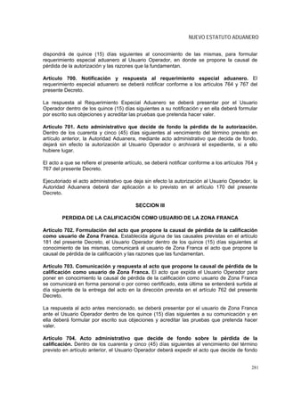 NUEVO ESTATUTO ADUANERO

dispondrá de quince (15) días siguientes al conocimiento de las mismas, para formular
requerimiento especial aduanero al Usuario Operador, en donde se propone la causal de
pérdida de la autorización y las razones que la fundamentan.

Artículo 700. Notificación y respuesta al requerimiento especial aduanero. El
requerimiento especial aduanero se deberá notificar conforme a los artículos 764 y 767 del
presente Decreto.

La respuesta al Requerimiento Especial Aduanero se deberá presentar por el Usuario
Operador dentro de los quince (15) días siguientes a su notificación y en ella deberá formular
por escrito sus objeciones y acreditar las pruebas que pretenda hacer valer.

Artículo 701. Acto administrativo que decide de fondo la pérdida de la autorización.
Dentro de los cuarenta y cinco (45) días siguientes al vencimiento del término previsto en
artículo anterior, la Autoridad Aduanera, mediante acto administrativo que decida de fondo,
dejará sin efecto la autorización al Usuario Operador o archivará el expediente, si a ello
hubiere lugar.

El acto a que se refiere el presente artículo, se deberá notificar conforme a los artículos 764 y
767 del presente Decreto.

Ejecutoriado el acto administrativo que deja sin efecto la autorización al Usuario Operador, la
Autoridad Aduanera deberá dar aplicación a lo previsto en el artículo 170 del presente
Decreto.

                                         SECCION III

        PERDIDA DE LA CALIFICACIÓN COMO USUARIO DE LA ZONA FRANCA

Artículo 702. Formulación del acto que propone la causal de pérdida de la calificación
como usuario de Zona Franca. Establecida alguna de las causales previstas en el artículo
181 del presente Decreto, el Usuario Operador dentro de los quince (15) días siguientes al
conocimiento de las mismas, comunicará al usuario de Zona Franca el acto que propone la
causal de pérdida de la calificación y las razones que las fundamentan.

Artículo 703. Comunicación y respuesta al acto que propone la causal de pérdida de la
calificación como usuario de Zona Franca. El acto que expida el Usuario Operador para
poner en conocimiento la causal de pérdida de la calificación como usuario de Zona Franca
se comunicará en forma personal o por correo certificado, esta última se entenderá surtida al
día siguiente de la entrega del acto en la dirección prevista en el artículo 762 del presente
Decreto.

La respuesta al acto antes mencionado, se deberá presentar por el usuario de Zona Franca
ante el Usuario Operador dentro de los quince (15) días siguientes a su comunicación y en
ella deberá formular por escrito sus objeciones y acreditar las pruebas que pretenda hacer
valer.

Artículo 704. Acto administrativo que decide de fondo sobre la pérdida de la
calificación. Dentro de los cuarenta y cinco (45) días siguientes al vencimiento del término
previsto en artículo anterior, el Usuario Operador deberá expedir el acto que decide de fondo


                                                                                              281
 