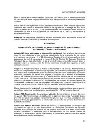 NUEVO ESTATUTO ADUANERO

sobre la pérdida de la calificación como usuario de Zona Franca, sino le fueron desvirtuadas
las causales que dieron origen al mencionado acto o el archivo de la actuación para el caso
contrario.

El acto de que trata el presente artículo, se deberá comunicar en forma personal o por correo
certificado, esta última se entenderá surtida al día siguiente de la entrega del acto en la
dirección prevista en el artículo 762 del presente Decreto y sobre ella procederá recurso de
reconsideración ante el área competente del nivel central de la Dirección de Impuestos y
Aduanas Nacionales.

Parágrafo. La Dirección de Impuestos y Aduanas Nacionales podrá en cualquier estado del
proceso avocar el conocimiento y trámite de la investigación.

                                        CAPITULO VI

     INTERRUPCIÓN PROVISIONAL Y CANCELACIÓN DE LA AUTORIZACIÓN DEL
                   OPERADOR ECONOMICO AUTORIZADO

Artículo 705. Acto que ordena la interrupción provisional. Para el efecto, dentro de los
cinco (5) días siguientes a que se tenga conocimiento de la ocurrencia de los hechos
enunciados en los artículos 119 y 120 del presente Decreto, el funcionario competente de las
autoridades de control, comunicará el hecho al Comité Técnico del Operador Económico
Autorizado de que trata el artículo 112 del presente Decreto, quien deberá decidir sobre la
adopción o no de la medida, dentro del término máximo de cinco (5) días siguientes al recibo
de la comunicación.

Adoptada la decisión respecto de la medida cautelar dentro de los cinco (5) días siguientes, el
funcionario competente de la Dirección de Impuestos y Aduanas Nacionales deberá proferir el
acto en el que se ordene la interrupción provisional de la autorización de Operador Económico
Autorizado, indicando los hechos que originan la adopción de la medida, el fundamento
jurídico, las pruebas que la soportan, y el termino máximo definido por las autoridades de
control para que el Operador Económico Autorizado subsane las situaciones que generaron la
interrupción provisional o demuestre el cumplimiento de las acciones requeridas cuando a ello
hubiere lugar, con excepción de las Situaciones calificadas como incidentes o la prevista en el
numeral 4 del artículo 120 del presente Decreto, las cuales no son subsanables.

El acto de interrupción provisional, es una medida cautelar no susceptible de recurso alguno y
se notificará conforme a lo establecido en los artículos 764 y 767 del presente Decreto.

Artículo 706. Presentación documento de objeción. Surtido el trámite anterior, dentro de
los quince (15) días siguientes a la notificación, el Operador Económico Autorizado, deberá
presentar las objeciones, solicitar y presentar las pruebas que considere procedentes para
desvirtuar la causal generadora de la interrupción provisional y del proceso de cancelación
cuando fuere el caso.

Artículo 707. Periodo probatorio. Dentro de los diez (10) días siguientes a la recepción del
documento de objeción al acto administrativo de interrupción provisional, se decretará
mediante auto motivado la práctica de las pruebas solicitadas que sean, conducentes,
eficaces, pertinentes y necesarias para el esclarecimiento de los hechos materia de
investigación, se denegarán las que no lo fueren y se ordenará de oficio la práctica de las que
se consideren pertinentes y necesarias.


                                                                                           282
 