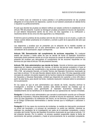 NUEVO ESTATUTO ADUANERO



En el mismo auto se ordenará la nueva práctica o el perfeccionamiento de las pruebas
allegadas en el documento de objeciones, cuando no se hubieren practicado en debida forma
o requieran su perfeccionamiento.

El auto que decrete las pruebas se deberá notificar por estado conforme lo establecido en el
artículo 766 del presente. Cuando se denieguen pruebas procederá el recurso de reposición,
el cual deberá interponerse dentro de los cinco (5) días siguientes a su notificación y
resolverse dentro de los cinco (5) días siguientes a su interposición.

El término para la práctica de las pruebas será de dos (2) meses si es en el país, y cuatro (4)
meses cuando deban practicarse en el exterior y correrá a partir de la ejecutoria del acto que
las decretó.

Las objeciones y pruebas que se presenten por la adopción de la medida cautelar se
resolverán conjuntamente con el acto administrativo que decida de fondo respecto de la
cancelación de la autorización, según corresponda.

Artículo 708. Demostración del cumplimiento de acciones requeridas. En cualquier
estado del proceso y hasta antes de que se decida de fondo el Operador Económico
Autorizado podrá presentar escrito en el que reconoce la causal de interrupción provisional, y
presente las pruebas que demuestren el cumplimiento de las acciones requeridas en los
términos de que trata el artículo 705 del presente Decreto.

Artículo 709. Acto administrativo que decide de fondo. Vencido el término para presentar
objeciones sin haberse presentado las mismas, el término del periodo probatorio si fuere el
caso y el término para dar cumplimiento a las acciones requeridas de que tratan los artículos
705 y 708 del presente Decreto, el Comité Técnico del Operador Económico Autorizado de
que trata el artículo 112 de este Decreto deberá dentro de los diez (10) días siguientes emitir
concepto de carácter vinculante respecto de los hechos materia de investigación a la Dirección
de Impuestos y Aduanas Nacionales, entidad que dispondrá de cuarenta y cinco (45) días a
partir de esta fecha, para decidir de fondo, mediante resolución motivada sobre la cancelación
de la autorización.

En los casos en que el acto administrativo que decide de fondo, resuelva archivar la
investigación y levantar la medida cautelar, este deberá ordenar las medidas que se
consideren necesarias para garantizarle al Operador Económico Autorizado el
restablecimiento de los beneficios en el desarrollo de sus operaciones de manera inmediata.

Parágrafo 1. Contra el acto administrativo que cancela la autorización suscrito por el Director
General de Impuestos y Aduanas Nacionales, procede el recurso de reposición, dentro de los
cinco (5) días siguientes a la notificación del mismo, en los términos y condiciones previstos
en el Código Contencioso Administrativo o demás normas que lo modifiquen o adicionen o
sustituyan.

Parágrafo 2. En los casos de ocurrencia de incidentes, la medida de interrupción provisional
no podrá ser levantada y el proceso de cancelación no podrá ser definido, mientras se
obtengan los resultados de la investigación por parte de la autoridad competente y previo
concepto del Comité Técnico del Operador Económico Autorizado de que trata el artículo 112
del presente decreto. Por lo anterior, el proceso quedará suspendido desde la fecha de
vencimiento del periodo probatorio y hasta el pronunciamiento de la autoridad competente.


                                                                                            283
 
