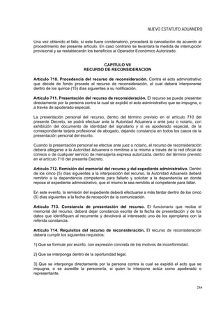 NUEVO ESTATUTO ADUANERO

Una vez obtenido el fallo, si este fuere condenatorio, procederá la cancelación de acuerdo al
procedimiento del presente artículo. En caso contrario se levantara la medida de interrupción
provisional y se restablecerán los beneficios al Operador Económico Autorizado.


                                   CAPITULO VII
                            RECURSO DE RECONSIDERACION

Artículo 710. Procedencia del recurso de reconsideración. Contra el acto administrativo
que decida de fondo procede el recurso de reconsideración, el cual deberá interponerse
dentro de los quince (15) días siguientes a su notificación.

Artículo 711. Presentación del recurso de reconsideración. El recurso se puede presentar
directamente por la persona contra la cual se expidió el acto administrativo que se impugna, o
a través de apoderado especial.

La presentación personal del recurso, dentro del término previsto en el artículo 710 del
presente Decreto, se podrá efectuar ante la Autoridad Aduanera o ante juez o notario, con
exhibición del documento de identidad del signatario y si es apoderado especial, de la
correspondiente tarjeta profesional de abogado, dejando constancia en todos los casos de la
presentación personal del escrito.

Cuando la presentación personal se efectúe ante juez o notario, el recurso de reconsideración
deberá allegarse a la Autoridad Aduanera o remitirse a la misma a través de la red oficial de
correos o de cualquier servicio de mensajería expresa autorizada, dentro del término previsto
en el artículo 710 del presente Decreto.

Artículo 712. Remisión del memorial del recurso y del expediente administrativo. Dentro
de los cinco (5) días siguientes a la interposición del recurso, la Autoridad Aduanera deberá
remitirlo a la dependencia competente para fallarlo y solicitar a la dependencia en donde
repose el expediente administrativo, que el mismo le sea remitido al competente para fallar.

En este evento, la remisión del expediente deberá efectuarse a más tardar dentro de los cinco
(5) días siguientes a la fecha de recepción de la comunicación.

Artículo 713. Constancia de presentación del recurso. El funcionario que reciba el
memorial del recurso, deberá dejar constancia escrita de la fecha de presentación y de los
datos que identifiquen al recurrente y devolverá al interesado uno de los ejemplares con la
referida constancia.

Artículo 714. Requisitos del recurso de reconsideración. El recurso de reconsideración
deberá cumplir los siguientes requisitos:

1) Que se formule por escrito, con expresión concreta de los motivos de inconformidad.

2) Que se interponga dentro de la oportunidad legal.

3) Que se interponga directamente por la persona contra la cual se expidió el acto que se
impugna, o se acredite la personería, si quien lo interpone actúa como apoderado o
representante.


                                                                                           284
 