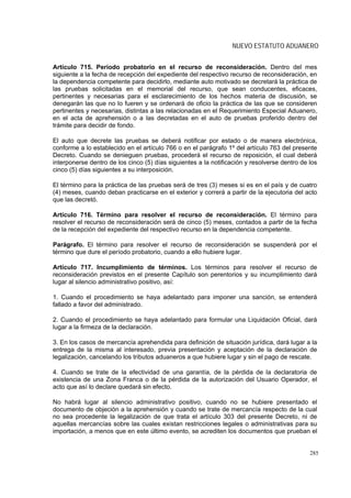 NUEVO ESTATUTO ADUANERO


Artículo 715. Período probatorio en el recurso de reconsideración. Dentro del mes
siguiente a la fecha de recepción del expediente del respectivo recurso de reconsideración, en
la dependencia competente para decidirlo, mediante auto motivado se decretará la práctica de
las pruebas solicitadas en el memorial del recurso, que sean conducentes, eficaces,
pertinentes y necesarias para el esclarecimiento de los hechos materia de discusión, se
denegarán las que no lo fueren y se ordenará de oficio la práctica de las que se consideren
pertinentes y necesarias, distintas a las relacionadas en el Requerimiento Especial Aduanero,
en el acta de aprehensión o a las decretadas en el auto de pruebas proferido dentro del
trámite para decidir de fondo.

El auto que decrete las pruebas se deberá notificar por estado o de manera electrónica,
conforme a lo establecido en el artículo 766 o en el parágrafo 1º del artículo 763 del presente
Decreto. Cuando se denieguen pruebas, procederá el recurso de reposición, el cual deberá
interponerse dentro de los cinco (5) días siguientes a la notificación y resolverse dentro de los
cinco (5) días siguientes a su interposición.

El término para la práctica de las pruebas será de tres (3) meses si es en el país y de cuatro
(4) meses, cuando deban practicarse en el exterior y correrá a partir de la ejecutoria del acto
que las decretó.

Artículo 716. Término para resolver el recurso de reconsideración. El término para
resolver el recurso de reconsideración será de cinco (5) meses, contados a partir de la fecha
de la recepción del expediente del respectivo recurso en la dependencia competente.

Parágrafo. El término para resolver el recurso de reconsideración se suspenderá por el
término que dure el período probatorio, cuando a ello hubiere lugar.

Artículo 717. Incumplimiento de términos. Los términos para resolver el recurso de
reconsideración previstos en el presente Capítulo son perentorios y su incumplimiento dará
lugar al silencio administrativo positivo, así:

1. Cuando el procedimiento se haya adelantado para imponer una sanción, se entenderá
fallado a favor del administrado.

2. Cuando el procedimiento se haya adelantado para formular una Liquidación Oficial, dará
lugar a la firmeza de la declaración.

3. En los casos de mercancía aprehendida para definición de situación jurídica, dará lugar a la
entrega de la misma al interesado, previa presentación y aceptación de la declaración de
legalización, cancelando los tributos aduaneros a que hubiere lugar y sin el pago de rescate.

4. Cuando se trate de la efectividad de una garantía, de la pérdida de la declaratoria de
existencia de una Zona Franca o de la pérdida de la autorización del Usuario Operador, el
acto que así lo declare quedará sin efecto.

No habrá lugar al silencio administrativo positivo, cuando no se hubiere presentado el
documento de objeción a la aprehensión y cuando se trate de mercancía respecto de la cual
no sea procedente la legalización de que trata el artículo 303 del presente Decreto, ni de
aquellas mercancías sobre las cuales existan restricciones legales o administrativas para su
importación, a menos que en este último evento, se acrediten los documentos que prueban el


                                                                                              285
 
