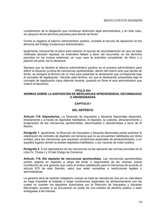 NUEVO ESTATUTO ADUANERO


cumplimiento de la obligación que constituye restricción legal administrativa, y en todo caso,
sin perjuicio de los términos previstos para decidir de fondo.

Contra la negativa al silencio administrativo positivo, procede el recurso de reposición en los
términos del Código Contencioso Administrativo.

Igualmente, transcurrido el plazo para resolver el recurso de reconsideración sin que se haya
notificado decisión expresa, se entenderá fallado a favor del recurrente, en los términos
previstos en los incisos anteriores, en cuyo caso la autoridad competente, de oficio o a
petición de parte, así lo declarará.

Siempre que se declare el silencio administrativo positivo en el proceso administrativo para
definir la situación jurídica de mercancías aprehendidas, dentro del mismo acto que decida de
fondo, se otorgará el término de un mes para presentar la declaración que corresponda bajo
el concepto de legalización. Vencido este término, sin que la declaración presentada bajo el
concepto de legalización haya obtenido levante, quedará en firme el acto administrativo que
ordenó el decomiso.

                              TITULO XVI
NORMAS SOBRE LA DISPOSICION DE MERCANCIAS APREHENDIDAS, DECOMISADAS
                           O ABANDONADAS

                                         CAPITULO I

                                       DEL DEPÓSITO

Artículo 718. Depositarios. La Dirección de Impuestos y Aduanas Nacionales dispondrá,
directamente o a través de depósitos habilitados, el depósito, la custodia, almacenamiento y
enajenación de las mercancías aprehendidas, decomisadas o abandonadas a favor de la
Nación.

Parágrafo 1. Igualmente, la Dirección de Impuestos y Aduanas Nacionales podrá autorizar la
celebración de contratos de depósito con terceros que no se encuentren habilitados por dicha
entidad, para las mercancías que requieran condiciones especiales de almacenamiento, o en
aquellos lugares donde no existan depósitos habilitados, o por razones de orden público.

Parágrafo 2. A los depositarios de las mercancías se les aplicarán las normas previstas en el
Libro IV, Títulos I y VII del Código de Comercio.

Artículo 719. Del depósito de mercancías aprehendidas. Las mercancías aprehendidas
podrán dejarse en depósito a cargo del titular o responsable de las mismas, previa
constitución de una garantía que cubra el avalúo establecido para la mercancía de acuerdo al
artículo 675 de este Decreto, salvo que estén sometidas a restricciones legales o
administrativas.

La garantía será de carácter obligatorio cuando se trate de mercancías que por su naturaleza
se haga imposible el traslado o exijan condiciones especiales de almacenamiento con las
cuales no cuenten los depósitos autorizados por la Dirección de Impuestos y Aduanas
Nacionales, excepto si se encuentran en poder de una entidad de derecho público o sean
entregadas a las mismas.


                                                                                            286
 