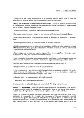NUEVO ESTATUTO ADUANERO



En ninguno de los casos mencionados en el presente artículo, habrá lugar a pago de
bodegajes por parte de la Dirección de Impuestos y Aduanas Nacionales.

Artículo 720. Del depósito de mercancías especiales. Cuando se efectúen aprehensiones
de los siguientes tipos de mercancías, se entregarán en calidad de depósito a las entidades
que se señalan, o a quien haga sus veces:

1. Armas, municiones y explosivos, al Ministerio de Defensa Nacional.

2. Partes del cuerpo humano y drogas de uso humano, al Ministerio de Protección Social.

3. Las sustancias químicas y drogas de uso animal, al Ministerio de Agricultura y Desarrollo
Rural.

4. Los isótopos radioactivos, al Instituto Nacional de Asuntos Nucleares.

5. Los bienes que conforman el patrimonio arqueológico, histórico, artístico y cultural del país
al Ministerio de la Cultura, quien deberá de forma inmediata conceptuar sobre la autenticidad
y características de las mercancías.

6. Los videogramas, fonogramas, soportes lógicos, obras cinematográficas y libros que violen
los derechos de autor, a la Fiscalía General de la Nación.

7. Las mercancías encartadas en procesos penales en el país o reclamadas por gobiernos
extranjeros, a la Fiscalía General de la Nación o a los organismos de seguridad del Estado.

8. El Café, a la Federación Nacional de Cafeteros de Colombia o Almacafé S. A.

9. Los precursores, al Consejo Nacional de Estupefacientes.

9. Los hidrocarburos y sus derivados a la Fuerza Pública, al Ministerio de Minas y Energía,
establecimientos autorizados de expendio de hidrocarburos o sus derivados, o depósitos
habilitados con infraestructura adecuada para estos fines.

10. Barcos, yates y naves acuáticas, a la Armada Nacional.

11. Aeronaves, a la Fuerza Aérea Colombiana.

En estos eventos se aplicará lo dispuesto en el artículo 724 del presente Decreto.

Artículo 721. Bodegajes. Cuando las mercancías aprehendidas, decomisadas o con término
de abandono sean objeto de legalización, los bodegajes correrán por cuenta del importador,
desde la fecha de ingreso de las mercancías al depósito hasta su retiro definitivo.

Cuando se trate de mercancías que se encuentren en abandono, decomiso en firme, o con
resolución de devolución, la Dirección de Impuestos y Aduanas Nacionales asumirá
únicamente los gastos causados por concepto de bodegajes, desde la fecha en que se
configuró el abandono, o se efectúo la aprehensión de la mercancía, hasta el vencimiento del
plazo concedido para el retiro definitivo. Las tarifas para el pago de este servicio serán las



                                                                                             287
 