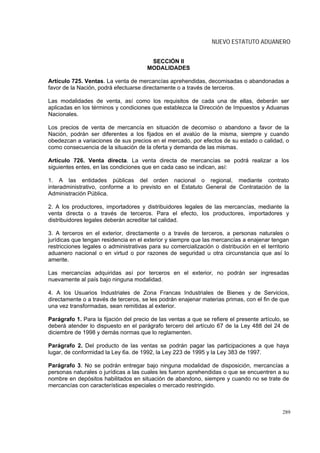 NUEVO ESTATUTO ADUANERO


                                        SECCIÓN II
                                       MODALIDADES

Artículo 725. Ventas. La venta de mercancías aprehendidas, decomisadas o abandonadas a
favor de la Nación, podrá efectuarse directamente o a través de terceros.

Las modalidades de venta, así como los requisitos de cada una de ellas, deberán ser
aplicadas en los términos y condiciones que establezca la Dirección de Impuestos y Aduanas
Nacionales.

Los precios de venta de mercancía en situación de decomiso o abandono a favor de la
Nación, podrán ser diferentes a los fijados en el avalúo de la misma, siempre y cuando
obedezcan a variaciones de sus precios en el mercado, por efectos de su estado o calidad, o
como consecuencia de la situación de la oferta y demanda de las mismas.

Artículo 726. Venta directa. La venta directa de mercancías se podrá realizar a los
siguientes entes, en las condiciones que en cada caso se indican, así:

1. A las entidades públicas del orden nacional o regional, mediante contrato
interadministrativo, conforme a lo previsto en el Estatuto General de Contratación de la
Administración Pública.

2. A los productores, importadores y distribuidores legales de las mercancías, mediante la
venta directa o a través de terceros. Para el efecto, los productores, importadores y
distribuidores legales deberán acreditar tal calidad.

3. A terceros en el exterior, directamente o a través de terceros, a personas naturales o
jurídicas que tengan residencia en el exterior y siempre que las mercancías a enajenar tengan
restricciones legales o administrativas para su comercialización o distribución en el territorio
aduanero nacional o en virtud o por razones de seguridad u otra circunstancia que así lo
amerite.

Las mercancías adquiridas así por terceros en el exterior, no podrán ser ingresadas
nuevamente al país bajo ninguna modalidad.

4. A los Usuarios Industriales de Zona Francas Industriales de Bienes y de Servicios,
directamente o a través de terceros, se les podrán enajenar materias primas, con el fin de que
una vez transformadas, sean remitidas al exterior.

Parágrafo 1. Para la fijación del precio de las ventas a que se refiere el presente artículo, se
deberá atender lo dispuesto en el parágrafo tercero del artículo 67 de la Ley 488 del 24 de
diciembre de 1998 y demás normas que lo reglamenten.

Parágrafo 2. Del producto de las ventas se podrán pagar las participaciones a que haya
lugar, de conformidad la Ley 6a. de 1992, la Ley 223 de 1995 y la Ley 383 de 1997.

Parágrafo 3. No se podrán entregar bajo ninguna modalidad de disposición, mercancías a
personas naturales o jurídicas a las cuales les fueron aprehendidas o que se encuentren a su
nombre en depósitos habilitados en situación de abandono, siempre y cuando no se trate de
mercancías con características especiales o mercado restringido.



                                                                                             289
 