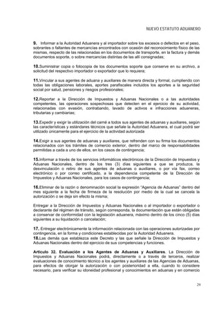 NUEVO ESTATUTO ADUANERO


9. Informar a la Autoridad Aduanera y al importador sobre los excesos o defectos en el peso,
sobrantes o faltantes de mercancías encontrados con ocasión del reconocimiento físico de las
mismas, respecto de las relacionadas en los documentos de transporte, en la factura y demás
documentos soporte, o sobre mercancías distintas de las allí consignadas;

10.Suministrar copia o fotocopia de los documentos soporte que conserve en su archivo, a
solicitud del respectivo importador o exportador que lo requiera;

11.Vincular a sus agentes de aduana y auxiliares de manera directa y formal, cumpliendo con
todas las obligaciones laborales, aportes parafiscales incluidos los aportes a la seguridad
social por salud, pensiones y riesgos profesionales;

12.Reportar a la Dirección de Impuestos y Aduanas Nacionales o a las autoridades
competentes, las operaciones sospechosas que detecten en el ejercicio de su actividad,
relacionadas con evasión, contrabando, lavado de activos e infracciones aduaneras,
tributarias y cambiarias;

13.Expedir y exigir la utilización del carné a todos sus agentes de aduanas y auxiliares, según
las características y estándares técnicos que señale la Autoridad Aduanera, el cual podrá ser
utilizado únicamente para el ejercicio de la actividad autorizada

14.Exigir a sus agentes de aduanas y auxiliares, que refrenden con su firma los documentos
relacionados con los trámites de comercio exterior, dentro del marco de responsabilidades
permitidas a cada a uno de ellos, en los casos de contingencia;

15.Informar a través de los servicios informáticos electrónicos de la Dirección de Impuestos y
Aduanas Nacionales, dentro de los tres (3) días siguientes a que se produzca, la
desvinculación o retiro de sus agentes de aduanas o auxiliares, o por vía fax, correo
electrónico o por correo certificado, a la dependencia competente de la Dirección de
Impuestos y Aduanas Nacionales, para los casos de contingencia;

16.Eliminar de la razón o denominación social la expresión “Agencia de Aduanas” dentro del
mes siguiente a la fecha de firmeza de la resolución por medio de la cual se cancela la
autorización o se deja sin efecto la misma;

Entregar a la Dirección de Impuestos y Aduanas Nacionales o al importador o exportador o
declarante del régimen de tránsito, según corresponda, la documentación que están obligadas
a conservar de conformidad con la legislación aduanera, máximo dentro de los cinco (5) días
siguientes a su liquidación o cancelación;

17. Entregar electrónicamente la información relacionada con las operaciones autorizadas por
contingencia, en la forma y condiciones establecidas por la Autoridad Aduanera.
18.Las demás que establezca este Decreto y las que señale la Dirección de Impuestos y
Aduanas Nacionales dentro del ejercicio de sus competencias y funciones.

Artículo 32. Evaluación a los Agentes de Aduanas y Auxiliares. La Dirección de
Impuestos y Aduanas Nacionales podrá, directamente o a través de terceros, realizar
evaluaciones de conocimiento técnico a los agentes y auxiliares de las Agencias de Aduanas,
para efectos de otorgar la autorización o con posterioridad a ella, cuando lo considere
necesario, para verificar su idoneidad profesional y conocimientos en aduanas y en comercio


                                                                                             29
 