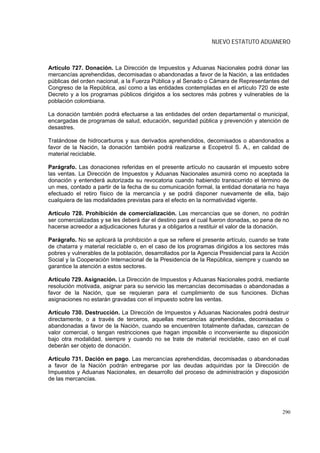 NUEVO ESTATUTO ADUANERO



Artículo 727. Donación. La Dirección de Impuestos y Aduanas Nacionales podrá donar las
mercancías aprehendidas, decomisadas o abandonadas a favor de la Nación, a las entidades
públicas del orden nacional, a la Fuerza Pública y al Senado o Cámara de Representantes del
Congreso de la República, así como a las entidades contempladas en el artículo 720 de este
Decreto y a los programas públicos dirigidos a los sectores más pobres y vulnerables de la
población colombiana.

La donación también podrá efectuarse a las entidades del orden departamental o municipal,
encargadas de programas de salud, educación, seguridad pública y prevención y atención de
desastres.

Tratándose de hidrocarburos y sus derivados aprehendidos, decomisados o abandonados a
favor de la Nación, la donación también podrá realizarse a Ecopetrol S. A., en calidad de
material reciclable.

Parágrafo. Las donaciones referidas en el presente artículo no causarán el impuesto sobre
las ventas. La Dirección de Impuestos y Aduanas Nacionales asumirá como no aceptada la
donación y entenderá autorizada su revocatoria cuando habiendo transcurrido el término de
un mes, contado a partir de la fecha de su comunicación formal, la entidad donataria no haya
efectuado el retiro físico de la mercancía y se podrá disponer nuevamente de ella, bajo
cualquiera de las modalidades previstas para el efecto en la normatividad vigente.

Artículo 728. Prohibición de comercialización. Las mercancías que se donen, no podrán
ser comercializadas y se les deberá dar el destino para el cual fueron donadas, so pena de no
hacerse acreedor a adjudicaciones futuras y a obligarlos a restituir el valor de la donación.

Parágrafo. No se aplicará la prohibición a que se refiere el presente artículo, cuando se trate
de chatarra y material reciclable o, en el caso de los programas dirigidos a los sectores más
pobres y vulnerables de la población, desarrollados por la Agencia Presidencial para la Acción
Social y la Cooperación Internacional de la Presidencia de la República, siempre y cuando se
garantice la atención a estos sectores.

Artículo 729. Asignación. La Dirección de Impuestos y Aduanas Nacionales podrá, mediante
resolución motivada, asignar para su servicio las mercancías decomisadas o abandonadas a
favor de la Nación, que se requieran para el cumplimiento de sus funciones. Dichas
asignaciones no estarán gravadas con el impuesto sobre las ventas.

Artículo 730. Destrucción. La Dirección de Impuestos y Aduanas Nacionales podrá destruir
directamente, o a través de terceros, aquellas mercancías aprehendidas, decomisadas o
abandonadas a favor de la Nación, cuando se encuentren totalmente dañadas, carezcan de
valor comercial, o tengan restricciones que hagan imposible o inconveniente su disposición
bajo otra modalidad, siempre y cuando no se trate de material reciclable, caso en el cual
deberán ser objeto de donación.

Artículo 731. Dación en pago. Las mercancías aprehendidas, decomisadas o abandonadas
a favor de la Nación podrán entregarse por las deudas adquiridas por la Dirección de
Impuestos y Aduanas Nacionales, en desarrollo del proceso de administración y disposición
de las mercancías.




                                                                                            290
 
