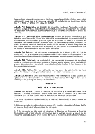 NUEVO ESTATUTO ADUANERO


Igualmente se entregarán mercancías en dación en pago a las entidades públicas que presten
colaboración eficaz para la prevención y represión del contrabando, de conformidad con la
Ley 6ª de 1992, Ley 223 de 1995 y Ley 383 de 1997.

Artículo 732. Suspensión. La Dirección de Impuestos y Aduanas Nacionales podrá en
cualquier tiempo, ordenar mediante acto administrativo motivado, la suspensión del proceso
de disposición de mercancías, cuando considere que se presentan irregularidades o fallas en
el mismo.

Artículo 733. Corrección actos administrativos. Cuando en el acto administrativo que
defina de fondo la situación jurídica de la mercancía, se detecte error o inconsistencia frente a
la descripción de la mercancía que será objeto de disposición por parte de la Dirección de
Impuestos y Aduanas Nacionales, dicho acto podrá ser corregido sin que deba adelantarse un
nuevo proceso de definición de situación jurídica, si con base en el análisis integral que se
efectúe con relación a las características físicas de las mercancías, se pueda determinar que
se trata de la misma mercancía que será objeto disposición.

Artículo 734. Entrega. Las mercancías se entregarán en el estado y sitio en que se
encuentren y no se entenderá incorporada la obligación de proveer el mantenimiento, ni se
responderá por vicios ocultos, autenticidad de las marcas o características de las mismas.

Artículo 735. Titularidad. La propiedad de las mercancías adjudicadas se acreditará
mediante resoluciones motivadas, contratos o facturas que se expidan como resultado del
proceso de enajenación, y constituirán para todos los efectos legales, el título de dominio de
las mercancías enajenadas.

Artículo 736. Notificación. La notificación de los actos de adjudicación se hará
personalmente o por edicto, y contra los mismos no procederá recurso alguno.

Artículo 737. Remisión. En los aspectos compatibles y no contemplados en este Estatuto, se
aplicarán para la administración de mercancías, las disposiciones del Código de Comercio y
del Código Civil, que regulan los respectivos contratos.

                                         CAPITULO III

                              DEVOLUCION DE MERCANCIAS

Artículo 738. Formas. Cuando la Dirección de Impuestos y Aduanas Nacionales deba
devolver o entregar mercancías aprehendidas, bien sea por decisión de la Autoridad
Aduanera, o por decisión jurisdiccional, se atenderán las siguientes disposiciones:

1. Si no se ha dispuesto de la mercancía, se devolverá la misma en el estado en que se
encuentre.

2. Si la mercancía ha sido objeto de venta, destrucción, pérdida, asignación definitiva o dación
en pago, se devolverá el valor por el cual fue ingresada.

3. Si la mercancía ha sido objeto de donación, la Dirección de Impuestos y Aduanas
Nacionales podrá revocar el acto administrativo que la autoriza, siempre y cuando no se
encuentre ejecutado, evento en el cual se devolverá la mercancía. Si el acto administrativo



                                                                                              291
 