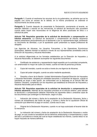NUEVO ESTATUTO ADUANERO


Parágrafo 1. Cuando al resolverse los recursos de la vía gubernativa, se advierta que se ha
pagado una suma en exceso de la debida, en la misma providencia se ordenará el
reconocimiento de dichas sumas.

Parágrafo 2. Cuando después de presentada la Declaración, previamente al levante, se
detecten faltantes o averías en las mercancías, la solicitud de devolución sólo procederá
cuando éstos hayan sido reconocidos en la diligencia de aforo practicada de oficio o a
solicitud de parte.

Artículo 749. Requisitos generales de la solicitud de devolución o compensación ce
tributos aduaneros. La solicitud de devolución o compensación de tributos aduaneros
deberá presentarse personalmente por el declarante o por su representante legal, exhibiendo
su documento de identidad, o por el apoderado quien presentará su tarjeta profesional de
abogado.

Las Agencias de Aduanas, los Usuarios Frecuentes, y los Operadores Económicos
Autorizados, deberán tramitar la solicitud a través de sus representantes acreditados ante la
Dirección de Impuestos y Aduanas Nacionales.

A la solicitud diligenciada en los formatos establecidos por la Dirección de Impuestos y
Aduanas Nacionales, se deberán acompañar los siguientes documentos:

1.     Certificado de existencia y representación legal expedido por la autoridad competente,
con anterioridad no mayor de cuatro (4) meses, cuando se trate de personas jurídicas.

2.     Copia del mandato, cuando se actúe a través de una Agencia de Aduanas.

3.     Copia del poder otorgado, cuando se actúe mediante apoderado.

4.      Garantía a favor de la Nación- Unidad Administrativa Especial Dirección de Impuestos
y Aduanas Nacionales, otorgada por entidades bancarias o compañías de seguros, cuando el
solicitante se acoja a esta opción, de conformidad con lo dispuesto en el artículo 860 del
Estatuto Tributario, cumpliendo con los requisitos que establezca la Dirección de Impuestos y
Aduanas Nacionales para el efecto.

Artículo 750. Requisitos especiales de la solicitud de devolución o compensación de
tributos aduaneros. Además de los requisitos previstos en el artículo anterior, para solicitar
la devolución o compensación deberán informarse los siguientes datos o anexarse copia de
los documentos que contengan la información, según el caso.

1.     Indicación del número y fecha de la aceptación de la Declaración Aduanera, fecha y
número de autoadhesivo del recibo de pago, y número y fecha de la Liquidación Oficial de
corrección que determinó el pago en exceso, cuando sea el caso.

2.     Original de la Declaración Aduanera, cuando no se haya autorizado el levante total de
la mercancía.

3.      La indicación del número y fecha de aceptación de la Declaración Aduanera o recibo
de pago, en que conste la cancelación de los derechos antidumping o compensatorios y copia
del acto o providencia a través del cual se hayan establecido los mismos, cuando éstos no se
hayan impuesto de manera definitiva.


                                                                                           294
 