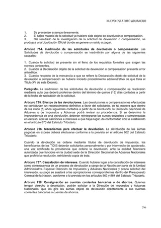NUEVO ESTATUTO ADUANERO


1.    Se presenten extemporáneamente;
2.    El saldo materia de la solicitud ya hubiere sido objeto de devolución o compensación.
3.    Del resultado de la investigación de la solicitud de devolución o compensación, se
produzca una Liquidación Oficial donde se genere un saldo a pagar.

Artículo 754. Inadmisión de las solicitudes de devolución o compensación. Las
Solicitudes de devolución o compensación se inadmitirán por alguna de las siguientes
causales:

1. Cuando la solicitud se presente sin el lleno de los requisitos formales que exigen las
normas pertinentes.
2. Cuando la Declaración objeto de la solicitud de devolución o compensación presente error
aritmético.
3. Cuando respecto de la mercancía a que se refiere la Declaración objeto de solicitud de la
devolución o compensación se hubiere iniciado procedimiento administrativo de que trata el
Título XV de este Decreto.

Parágrafo. La inadmisión de las solicitudes de devolución o compensación se resolverán
mediante auto que deberá proferirse dentro del término de quince (15) días contados a partir
de la fecha de radicación de la solicitud.

Artículo 755. Efectos de las devoluciones. Las devoluciones o compensaciones efectuadas
no constituyen un reconocimiento definitivo a favor del solicitante, de tal manera que dentro
de los cinco (5) años siguientes contados a partir de la devolución, la Dirección Seccional de
Aduanas o de Impuestos y Aduanas podrá revisar su procedencia. Si se determina la
improcedencia de una devolución, deberán reintegrarse las sumas devueltas o compensadas
en exceso, con las sanciones e intereses a que haya lugar, de conformidad con lo establecido
en el artículo 670 del Estatuto Tributario.

Artículo 756. Mecanismos para efectuar la devolución. La devolución de las sumas
pagadas en exceso deberá efectuarse conforme a lo previsto en el artículo 862 del Estatuto
Tributario.

Cuando la devolución se ordene mediante títulos de devolución de impuestos, los
beneficiarios de los TIDIS deberán solicitarlos personalmente o por intermedio de apoderado,
una vez notificada la providencia que ordene la devolución, ante la entidad financiera
autorizada que funcione en la ciudad sede de la Dirección Seccional de Aduanas Nacionales
que profirió la resolución, exhibiendo copia de ésta.

Artículo 757. Cancelación de intereses. Cuando hubiere lugar a la cancelación de intereses
como consecuencia de un proceso de devolución a cargo de la Nación por parte de la Unidad
Administrativa Especial Dirección de Impuestos y Aduanas Nacionales y previa solicitud del
interesado, su pago se sujetará a las apropiaciones correspondientes dentro del Presupuesto
General de la Nación, conforme a lo previsto en los artículos 863 y 864 del Estatuto Tributario.

Artículo 758. Consignación en cuentas corrientes bancarias o de ahorros. Quienes
tengan derecho a devolución, podrán solicitar a la Dirección de Impuestos y Aduanas
Nacionales, que les gire las sumas objeto de devolución directamente a sus cuentas
corrientes bancarias o cuentas de ahorros.




                                                                                             296
 