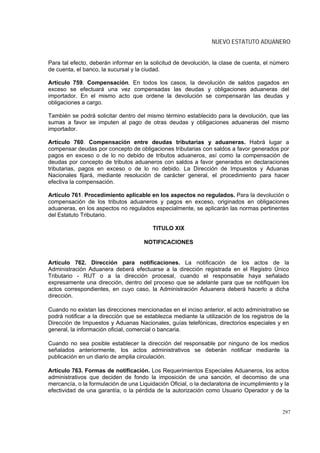 NUEVO ESTATUTO ADUANERO


Para tal efecto, deberán informar en la solicitud de devolución, la clase de cuenta, el número
de cuenta, el banco, la sucursal y la ciudad.

Artículo 759. Compensación. En todos los casos, la devolución de saldos pagados en
exceso se efectuará una vez compensadas las deudas y obligaciones aduaneras del
importador. En el mismo acto que ordene la devolución se compensarán las deudas y
obligaciones a cargo.

También se podrá solicitar dentro del mismo término establecido para la devolución, que las
sumas a favor se imputen al pago de otras deudas y obligaciones aduaneras del mismo
importador.

Artículo 760. Compensación entre deudas tributarias y aduaneras. Habrá lugar a
compensar deudas por concepto de obligaciones tributarias con saldos a favor generados por
pagos en exceso o de lo no debido de tributos aduaneros, así como la compensación de
deudas por concepto de tributos aduaneros con saldos a favor generados en declaraciones
tributarias, pagos en exceso o de lo no debido. La Dirección de Impuestos y Aduanas
Nacionales fijará, mediante resolución de carácter general, el procedimiento para hacer
efectiva la compensación.

Artículo 761. Procedimiento aplicable en los aspectos no regulados. Para la devolución o
compensación de los tributos aduaneros y pagos en exceso, originados en obligaciones
aduaneras, en los aspectos no regulados especialmente, se aplicarán las normas pertinentes
del Estatuto Tributario.

                                         TITULO XIX

                                      NOTIFICACIONES


Artículo 762. Dirección para notificaciones. La notificación de los actos de la
Administración Aduanera deberá efectuarse a la dirección registrada en el Registro Único
Tributario - RUT o a la dirección procesal, cuando el responsable haya señalado
expresamente una dirección, dentro del proceso que se adelante para que se notifiquen los
actos correspondientes, en cuyo caso, la Administración Aduanera deberá hacerlo a dicha
dirección.

Cuando no existan las direcciones mencionadas en el inciso anterior, el acto administrativo se
podrá notificar a la dirección que se establezca mediante la utilización de los registros de la
Dirección de Impuestos y Aduanas Nacionales, guías telefónicas, directorios especiales y en
general, la información oficial, comercial o bancaria.

Cuando no sea posible establecer la dirección del responsable por ninguno de los medios
señalados anteriormente, los actos administrativos se deberán notificar mediante la
publicación en un diario de amplia circulación.

Artículo 763. Formas de notificación. Los Requerimientos Especiales Aduaneros, los actos
administrativos que deciden de fondo la imposición de una sanción, el decomiso de una
mercancía, o la formulación de una Liquidación Oficial, o la declaratoria de incumplimiento y la
efectividad de una garantía, o la pérdida de la autorización como Usuario Operador y de la


                                                                                             297
 