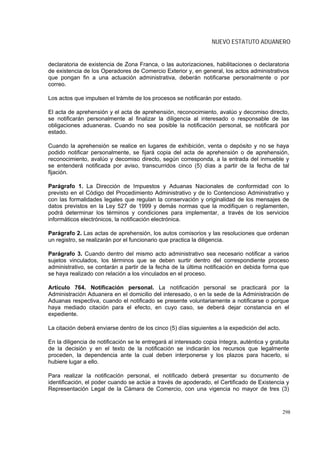NUEVO ESTATUTO ADUANERO


declaratoria de existencia de Zona Franca, o las autorizaciones, habilitaciones o declaratoria
de existencia de los Operadores de Comercio Exterior y, en general, los actos administrativos
que pongan fin a una actuación administrativa, deberán notificarse personalmente o por
correo.

Los actos que impulsen el trámite de los procesos se notificarán por estado.

El acta de aprehensión y el acta de aprehensión, reconocimiento, avalúo y decomiso directo,
se notificarán personalmente al finalizar la diligencia al interesado o responsable de las
obligaciones aduaneras. Cuando no sea posible la notificación personal, se notificará por
estado.

Cuando la aprehensión se realice en lugares de exhibición, venta o depósito y no se haya
podido notificar personalmente, se fijará copia del acta de aprehensión o de aprehensión,
reconocimiento, avalúo y decomiso directo, según corresponda, a la entrada del inmueble y
se entenderá notificada por aviso, transcurridos cinco (5) días a partir de la fecha de tal
fijación.

Parágrafo 1. La Dirección de Impuestos y Aduanas Nacionales de conformidad con lo
previsto en el Código del Procedimiento Administrativo y de lo Contencioso Administrativo y
con las formalidades legales que regulan la conservación y originalidad de los mensajes de
datos previstos en la Ley 527 de 1999 y demás normas que la modifiquen o reglamenten,
podrá determinar los términos y condiciones para implementar, a través de los servicios
informáticos electrónicos, la notificación electrónica.

Parágrafo 2. Las actas de aprehensión, los autos comisorios y las resoluciones que ordenan
un registro, se realizarán por el funcionario que practica la diligencia.

Parágrafo 3. Cuando dentro del mismo acto administrativo sea necesario notificar a varios
sujetos vinculados, los términos que se deben surtir dentro del correspondiente proceso
administrativo, se contarán a partir de la fecha de la última notificación en debida forma que
se haya realizado con relación a los vinculados en el proceso.

Artículo 764. Notificación personal. La notificación personal se practicará por la
Administración Aduanera en el domicilio del interesado, o en la sede de la Administración de
Aduanas respectiva, cuando el notificado se presente voluntariamente a notificarse o porque
haya mediado citación para el efecto, en cuyo caso, se deberá dejar constancia en el
expediente.

La citación deberá enviarse dentro de los cinco (5) días siguientes a la expedición del acto.

En la diligencia de notificación se le entregará al interesado copia íntegra, auténtica y gratuita
de la decisión y en el texto de la notificación se indicarán los recursos que legalmente
proceden, la dependencia ante la cual deben interponerse y los plazos para hacerlo, si
hubiere lugar a ello.

Para realizar la notificación personal, el notificado deberá presentar su documento de
identificación, el poder cuando se actúe a través de apoderado, el Certificado de Existencia y
Representación Legal de la Cámara de Comercio, con una vigencia no mayor de tres (3)



                                                                                                298
 
