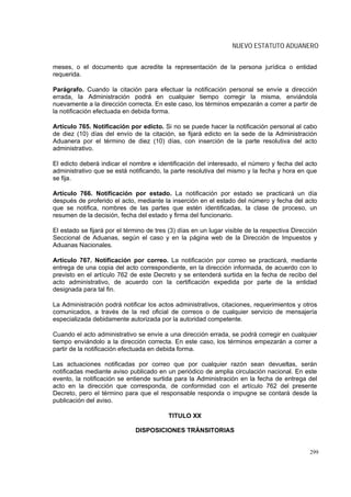 NUEVO ESTATUTO ADUANERO


meses, o el documento que acredite la representación de la persona jurídica o entidad
requerida.

Parágrafo. Cuando la citación para efectuar la notificación personal se envíe a dirección
errada, la Administración podrá en cualquier tiempo corregir la misma, enviándola
nuevamente a la dirección correcta. En este caso, los términos empezarán a correr a partir de
la notificación efectuada en debida forma.

Artículo 765. Notificación por edicto. Si no se puede hacer la notificación personal al cabo
de diez (10) días del envío de la citación, se fijará edicto en la sede de la Administración
Aduanera por el término de diez (10) días, con inserción de la parte resolutiva del acto
administrativo.

El edicto deberá indicar el nombre e identificación del interesado, el número y fecha del acto
administrativo que se está notificando, la parte resolutiva del mismo y la fecha y hora en que
se fija.

Artículo 766. Notificación por estado. La notificación por estado se practicará un día
después de proferido el acto, mediante la inserción en el estado del número y fecha del acto
que se notifica, nombres de las partes que estén identificadas, la clase de proceso, un
resumen de la decisión, fecha del estado y firma del funcionario.

El estado se fijará por el término de tres (3) días en un lugar visible de la respectiva Dirección
Seccional de Aduanas, según el caso y en la página web de la Dirección de Impuestos y
Aduanas Nacionales.

Artículo 767. Notificación por correo. La notificación por correo se practicará, mediante
entrega de una copia del acto correspondiente, en la dirección informada, de acuerdo con lo
previsto en el artículo 762 de este Decreto y se entenderá surtida en la fecha de recibo del
acto administrativo, de acuerdo con la certificación expedida por parte de la entidad
designada para tal fin.

La Administración podrá notificar los actos administrativos, citaciones, requerimientos y otros
comunicados, a través de la red oficial de correos o de cualquier servicio de mensajería
especializada debidamente autorizada por la autoridad competente.

Cuando el acto administrativo se envíe a una dirección errada, se podrá corregir en cualquier
tiempo enviándolo a la dirección correcta. En este caso, los términos empezarán a correr a
partir de la notificación efectuada en debida forma.

Las actuaciones notificadas por correo que por cualquier razón sean devueltas, serán
notificadas mediante aviso publicado en un periódico de amplia circulación nacional. En este
evento, la notificación se entiende surtida para la Administración en la fecha de entrega del
acto en la dirección que corresponda, de conformidad con el artículo 762 del presente
Decreto, pero el término para que el responsable responda o impugne se contará desde la
publicación del aviso.

                                          TITULO XX

                              DISPOSICIONES TRÁNSITORIAS


                                                                                               299
 