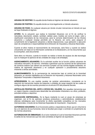 NUEVO ESTATUTO ADUANERO



ADUANA DE DESTINO. Es aquella donde finaliza el régimen de tránsito aduanero

ADUANA DE PARTIDA. Es aquella donde se inicia legalmente un tránsito aduanero.

ADUANA DE PASO. Es cualquier aduana por donde circulan mercancías en tránsito sin que
se haya finalizado el régimen.

AFORO. Es la actuación que realiza la Autoridad Aduanera con el fin de verificar la
naturaleza, descripción, estado, cantidad, calidad, peso, medida; así como el origen, valor y
clasificación arancelaria de las mercancías, para la correcta determinación de los tributos
aduaneros y cualquier recargo percibido por la Aduana; así como, para asegurar el
cumplimiento de la legislación aduanera y demás disposiciones, cuya aplicación o ejecución
sean de competencia o responsabilidad de la Dirección de Impuestos y Aduanas Nacionales.

Cuando el aforo implica el reconocimiento de mercancías, será físico y cuando se realiza
únicamente con base en la información contenida en la Declaración y en los documentos que
la acompañan, será documental.

Será aforo no intrusivo, cuando la revisión se realice a través de equipos de alta tecnología
que no impliquen la apertura de las unidades de carga o de embalajes.

AGENCIAMIENTO ADUANERO. Es la actividad auxiliar de la función pública aduanera de
naturaleza mercantil y de servicio, orientada a garantizar que los usuarios de las operaciones
de comercio exterior que utilicen sus servicios cumplan con las normas legales existentes, en
materia de regímenes aduaneros y en cualquier operación o procedimiento aduanero
inherente a dichas actividades.

ALMACENAMIENTO. Es la permanencia de mercancías bajo el control de la Autoridad
Aduanera, en recintos habilitados por la Dirección de Impuestos y Aduanas Nacionales como
Depósitos Temporales o Depósitos Aduaneros.

APREHENSION. Es una medida cautelar de carácter administrativo, consistente en la
retención de mercancías medios de trasporte o unidades de carga respecto de las cuales se
configure alguno de los eventos previstos en el artículo 670 del presente Decreto.

ARTÍCULOS PROPIOS DEL ARTE U OFICIO DEL VIAJERO. Son aquellas mercancías que
un viajero importa o exporta para desarrollar las actividades inherentes a su oficio, profesión,
actividad artística o deportiva.

ASOCIACIÓN EMPRESARIAL. Es la figura mediante la cual un grupo de empresas se
organizan, con el fin de optimizar procesos productivos y administrativos, estableciendo
alianzas estratégicas para incrementar la oferta exportable competitiva en los mercados
internacionales, a través de los Sistemas Especiales de Importación - Exportación.

AUTORIDAD ADUANERA. Es el funcionario público o dependencia oficial, que en virtud de la
ley y en ejercicio de sus funciones, tiene la facultad para exigir o controlar el cumplimiento de
las normas aduaneras.

AUTORIZACION DE EMBARQUE. Es el acto mediante el cual la Autoridad Aduanera permite
la salida de las mercancías que han sido sometidas al régimen de exportación.


                                                                                                3
 