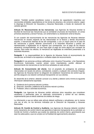NUEVO ESTATUTO ADUANERO



exterior. También podrán acreditarse cursos o eventos de capacitación impartidos por
reconocidas entidades capacitadoras en los temas de aduanas y de comercio exterior, según
lo disponga la Dirección de Impuestos y Aduanas Nacionales, a través de resolución de
carácter general.

Artículo 33. Reconocimiento de las mercancías. Las Agencias de Aduanas tendrán la
facultad de reconocer las mercancías que se someterán al proceso de importación, en zonas
primarias aduaneras y Zonas Francas, con anterioridad a su declaración ante la Aduana.

Si con ocasión del reconocimiento de las mercancías las Agencias de Aduanas detectan
mercancías en exceso respecto de las relacionadas en la factura y demás documentos
soporte, o mercancías distintas de las allí consignadas, o con un mayor peso en el caso de
las mercancías a granel, deberán comunicarlo a la Autoridad Aduanera y podrán ser
reembarcadas o legalizadas en el régimen que corresponda, con el pago de los tributos
aduaneros correspondientes, sin que haya lugar al pago de suma alguna por concepto de
rescate. Para todos los efectos, la mercancía así legalizada se entenderá presentada a la
Autoridad Aduanera.

Parágrafo 1. La responsabilidad de la Agencia de Aduanas frente al reconocimiento de
mercancías, se limitará a los aspectos o unidades objeto de reconocimiento.

Parágrafo 2. Las personas jurídicas calificadas como Usuarios Frecuentes y los Operadores
Económicos Autorizados, cuando actúen como importadores, podrán efectuar el
reconocimiento de mercancías en los términos señalados en este artículo.

Artículo 34. Conocimiento del cliente. Con el propósito de protegerse de prácticas
relacionadas con lavado de activos, contrabando, evasión y cualquier otra conducta irregular,
las Agencias de Aduanas tienen la obligación de establecer mecanismos de control que les
permita asegurar una relación contractual transparente con sus clientes.

En desarrollo de lo anterior, deberán conocer a su cliente y obtener como mínimo la siguiente
información debidamente soportada:

1. Existencia de la persona natural o jurídica;
2. Dirección, domicilio y teléfonos de la persona natural o jurídica;
3. Profesión, oficio o actividad económica;

Parágrafo. Las Agencias de Aduanas podrán adicionar otros requisitos que consideren
necesarios y pertinentes para un adecuado conocimiento y control de sus clientes,
implementando para el efecto sistemas de análisis de riesgo.

La información a que se refiere este artículo deberá verificarse y actualizarse, por lo menos
una vez al año, en los términos indicados por la Dirección de Impuestos y Aduanas
Nacionales.

Artículo 35. Comité de Control y Auditoría. Las Agencias de Aduanas deberán constituir
como mecanismo de control interno que garantice el ejercicio transparente de su actividad, un
Comité de Control y Auditoría que evalúe los sistemas de control interno, garantizando que
sean los adecuados y que se cumpla con la finalidad del agenciamiento aduanero.



                                                                                           30
 