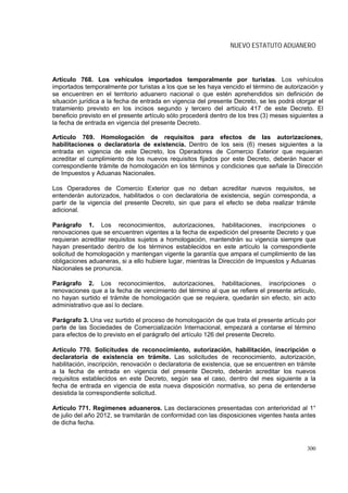 NUEVO ESTATUTO ADUANERO



Artículo 768. Los vehículos importados temporalmente por turistas. Los vehículos
importados temporalmente por turistas a los que se les haya vencido el término de autorización y
se encuentren en el territorio aduanero nacional o que estén aprehendidos sin definición de
situación jurídica a la fecha de entrada en vigencia del presente Decreto, se les podrá otorgar el
tratamiento previsto en los incisos segundo y tercero del artículo 417 de este Decreto. El
beneficio previsto en el presente artículo sólo procederá dentro de los tres (3) meses siguientes a
la fecha de entrada en vigencia del presente Decreto.

Artículo 769. Homologación de requisitos para efectos de las autorizaciones,
habilitaciones o declaratoria de existencia. Dentro de los seis (6) meses siguientes a la
entrada en vigencia de este Decreto, los Operadores de Comercio Exterior que requieran
acreditar el cumplimiento de los nuevos requisitos fijados por este Decreto, deberán hacer el
correspondiente trámite de homologación en los términos y condiciones que señale la Dirección
de Impuestos y Aduanas Nacionales.

Los Operadores de Comercio Exterior que no deban acreditar nuevos requisitos, se
entenderán autorizados, habilitados o con declaratoria de existencia, según corresponda, a
partir de la vigencia del presente Decreto, sin que para el efecto se deba realizar trámite
adicional.

Parágrafo 1. Los reconocimientos, autorizaciones, habilitaciones, inscripciones o
renovaciones que se encuentren vigentes a la fecha de expedición del presente Decreto y que
requieran acreditar requisitos sujetos a homologación, mantendrán su vigencia siempre que
hayan presentado dentro de los términos establecidos en este artículo la correspondiente
solicitud de homologación y mantengan vigente la garantía que ampara el cumplimiento de las
obligaciones aduaneras, si a ello hubiere lugar, mientras la Dirección de Impuestos y Aduanas
Nacionales se pronuncia.

Parágrafo 2. Los reconocimientos, autorizaciones, habilitaciones, inscripciones o
renovaciones que a la fecha de vencimiento del término al que se refiere el presente artículo,
no hayan surtido el trámite de homologación que se requiera, quedarán sin efecto, sin acto
administrativo que así lo declare.

Parágrafo 3. Una vez surtido el proceso de homologación de que trata el presente artículo por
parte de las Sociedades de Comercialización Internacional, empezará a contarse el término
para efectos de lo previsto en el parágrafo del artículo 126 del presente Decreto.

Artículo 770. Solicitudes de reconocimiento, autorización, habilitación, inscripción o
declaratoria de existencia en trámite. Las solicitudes de reconocimiento, autorización,
habilitación, inscripción, renovación o declaratoria de existencia, que se encuentren en trámite
a la fecha de entrada en vigencia del presente Decreto, deberán acreditar los nuevos
requisitos establecidos en este Decreto, según sea el caso, dentro del mes siguiente a la
fecha de entrada en vigencia de esta nueva disposición normativa, so pena de entenderse
desistida la correspondiente solicitud.

Artículo 771. Regímenes aduaneros. Las declaraciones presentadas con anterioridad al 1°
de julio del año 2012, se tramitarán de conformidad con las disposiciones vigentes hasta antes
de dicha fecha.



                                                                                             300
 