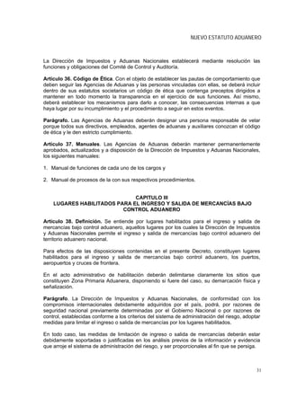 NUEVO ESTATUTO ADUANERO



La Dirección de Impuestos y Aduanas Nacionales establecerá mediante resolución las
funciones y obligaciones del Comité de Control y Auditoría.

Artículo 36. Código de Ética. Con el objeto de establecer las pautas de comportamiento que
deben seguir las Agencias de Aduanas y las personas vinculadas con ellas, se deberá incluir
dentro de sus estatutos societarios un código de ética que contenga preceptos dirigidos a
mantener en todo momento la transparencia en el ejercicio de sus funciones. Así mismo,
deberá establecer los mecanismos para darlo a conocer, las consecuencias internas a que
haya lugar por su incumplimiento y el procedimiento a seguir en estos eventos.

Parágrafo. Las Agencias de Aduanas deberán designar una persona responsable de velar
porque todos sus directivos, empleados, agentes de aduanas y auxiliares conozcan el código
de ética y le den estricto cumplimiento.

Artículo 37. Manuales. Las Agencias de Aduanas deberán mantener permanentemente
aprobados, actualizados y a disposición de la Dirección de Impuestos y Aduanas Nacionales,
los siguientes manuales:

1. Manual de funciones de cada uno de los cargos y

2. Manual de procesos de la con sus respectivos procedimientos.


                              CAPITULO III
    LUGARES HABILITADOS PARA EL INGRESO Y SALIDA DE MERCANCÍAS BAJO
                          CONTROL ADUANERO

Artículo 38. Definición. Se entiende por lugares habilitados para el ingreso y salida de
mercancías bajo control aduanero, aquellos lugares por los cuales la Dirección de Impuestos
y Aduanas Nacionales permite el ingreso y salida de mercancías bajo control aduanero del
territorio aduanero nacional.

Para efectos de las disposiciones contenidas en el presente Decreto, constituyen lugares
habilitados para el ingreso y salida de mercancías bajo control aduanero, los puertos,
aeropuertos y cruces de frontera.

En el acto administrativo de habilitación deberán delimitarse claramente los sitios que
constituyen Zona Primaria Aduanera, disponiendo si fuere del caso, su demarcación física y
señalización.

Parágrafo. La Dirección de Impuestos y Aduanas Nacionales, de conformidad con los
compromisos internacionales debidamente adquiridos por el país, podrá, por razones de
seguridad nacional previamente determinadas por el Gobierno Nacional o por razones de
control, establecidas conforme a los criterios del sistema de administración del riesgo, adoptar
medidas para limitar el ingreso o salida de mercancías por los lugares habilitados.

En todo caso, las medidas de limitación de ingreso o salida de mercancías deberán estar
debidamente soportadas o justificadas en los análisis previos de la información y evidencia
que arroje el sistema de administración del riesgo, y ser proporcionales al fin que se persiga.



                                                                                              31
 