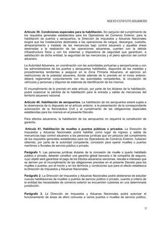 NUEVO ESTATUTO ADUANERO


Artículo 39. Condiciones especiales para la habilitación. Sin perjuicio del cumplimiento de
los requisitos generales establecidos para los Operadores de Comercio Exterior, para la
habilitación de puertos y aeropuertos, la Dirección de Impuestos y Aduanas Nacionales
exigirá que las instalaciones destinadas a las operaciones de cargue, descargue, custodia,
almacenamiento y traslado de las mercancías bajo control aduanero y aquellas áreas
destinadas a la realización de las operaciones aduaneras, cuenten con la debida
infraestructura física y con los sistemas y dispositivos de seguridad que garanticen, a
satisfacción de dicha entidad, la seguridad de las mercancías y el pleno ejercicio del control
aduanero.

La Autoridad Aduanera, en coordinación con las autoridades portuarias y aeroportuarias y con
los administradores de los puertos y aeropuertos habilitados, dispondrá de las medidas y
procedimientos tendientes a asegurar en la Zona Primaria Aduanera, el ejercicio sin
restricciones de la potestad aduanera, donde además de lo previsto en el inciso anterior,
deberá reglamentar conjuntamente con las autoridades competentes, la circulación de
vehículos y personas y disponer de sistemas de identificación de los mismos.

El incumplimiento de lo previsto en este artículo, por parte de los titulares de la habilitación,
podrá ocasionar la pérdida de la habilitación para la entrada y salida de mercancías del
territorio aduanero nacional.

Artículo 40. Habilitación de aeropuertos. La habilitación de los aeropuertos estará sujeta a
la observancia de lo dispuesto en el artículo anterior, a la presentación de la correspondiente
autorización de la Aeronáutica Civil y al cumplimiento de las obligaciones especiales
establecidas para los mismos en el presente Decreto.

Para efectos aduaneros, la habilitación de los aeropuertos no requerirá la constitución de
garantía.

 Artículo 41. Habilitación de muelles o puertos públicos o privados. La Dirección de
Impuestos y Aduanas Nacionales podrá habilitar como lugar de ingreso y salida de
mercancías bajo control aduanero a las personas jurídicas que sin perjuicio del cumplimiento
de los requisitos generales establecidos para los Operadores de Comercio Exterior, hubieren
obtenido, por parte de la autoridad competente, concesión para operar muelles o puertos
marítimos o fluviales de servicio público o privado.

Parágrafo 1. Las personas jurídicas titulares de la concesión de muelle o puerto habilitado
público o privado, deberán constituir una garantía global bancaria o de compañía de seguros,
cuyo objeto será garantizar el pago de los tributos aduaneros sanciones, rescate e intereses que
se deriven por el incumplimiento de las obligaciones previstas en el presente Decreto para los
muelles o puertos, por el monto y en los términos y condiciones que para el efecto establezca
la Dirección de Impuestos y Aduanas Nacionales.
.
Parágrafo 2. La Dirección de Impuestos y Aduanas Nacionales podrá abstenerse de estudiar
nuevas habilitaciones de muelles o puertos de servicio público o privado, cuando a criterio de
la entidad las necesidades de comercio exterior se encuentren cubiertas en una determinada
jurisdicción.

Parágrafo 3. La Dirección de Impuestos y Aduanas Nacionales podrá autorizar el
funcionamiento de áreas de aforo comunes a varios puertos o muelles de servicio público,


                                                                                               32
 