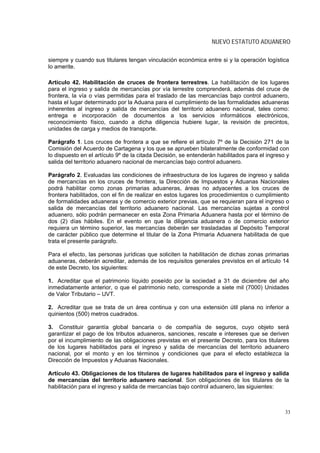 NUEVO ESTATUTO ADUANERO

siempre y cuando sus titulares tengan vinculación económica entre si y la operación logística
lo amerite.

Artículo 42. Habilitación de cruces de frontera terrestres. La habilitación de los lugares
para el ingreso y salida de mercancías por vía terrestre comprenderá, además del cruce de
frontera, la vía o vías permitidas para el traslado de las mercancías bajo control aduanero,
hasta el lugar determinado por la Aduana para el cumplimiento de las formalidades aduaneras
inherentes al ingreso y salida de mercancías del territorio aduanero nacional, tales como:
entrega e incorporación de documentos a los servicios informáticos electrónicos,
reconocimiento físico, cuando a dicha diligencia hubiere lugar, la revisión de precintos,
unidades de carga y medios de transporte.

Parágrafo 1. Los cruces de frontera a que se refiere el artículo 7º de la Decisión 271 de la
Comisión del Acuerdo de Cartagena y los que se aprueben bilateralmente de conformidad con
lo dispuesto en el artículo 9º de la citada Decisión, se entenderán habilitados para el ingreso y
salida del territorio aduanero nacional de mercancías bajo control aduanero.

Parágrafo 2. Evaluadas las condiciones de infraestructura de los lugares de ingreso y salida
de mercancías en los cruces de frontera, la Dirección de Impuestos y Aduanas Nacionales
podrá habilitar como zonas primarias aduaneras, áreas no adyacentes a los cruces de
frontera habilitados, con el fin de realizar en estos lugares los procedimientos o cumplimiento
de formalidades aduaneras y de comercio exterior previas, que se requieran para el ingreso o
salida de mercancías del territorio aduanero nacional. Las mercancías sujetas a control
aduanero, sólo podrán permanecer en esta Zona Primaria Aduanera hasta por el término de
dos (2) días hábiles. En el evento en que la diligencia aduanera o de comercio exterior
requiera un término superior, las mercancías deberán ser trasladadas al Depósito Temporal
de carácter público que determine el titular de la Zona Primaria Aduanera habilitada de que
trata el presente parágrafo.

Para el efecto, las personas jurídicas que soliciten la habilitación de dichas zonas primarias
aduaneras, deberán acreditar, además de los requisitos generales previstos en el artículo 14
de este Decreto, los siguientes:

1. Acreditar que el patrimonio líquido poseído por la sociedad a 31 de diciembre del año
inmediatamente anterior, o que el patrimonio neto, corresponde a siete mil (7000) Unidades
de Valor Tributario – UVT.

2. Acreditar que se trata de un área continua y con una extensión útil plana no inferior a
quinientos (500) metros cuadrados.

3. Constituir garantía global bancaria o de compañía de seguros, cuyo objeto será
garantizar el pago de los tributos aduaneros, sanciones, rescate e intereses que se deriven
por el incumplimiento de las obligaciones previstas en el presente Decreto, para los titulares
de los lugares habilitados para el ingreso y salida de mercancías del territorio aduanero
nacional, por el monto y en los términos y condiciones que para el efecto establezca la
Dirección de Impuestos y Aduanas Nacionales.

Artículo 43. Obligaciones de los titulares de lugares habilitados para el ingreso y salida
de mercancías del territorio aduanero nacional. Son obligaciones de los titulares de la
habilitación para el ingreso y salida de mercancías bajo control aduanero, las siguientes:



                                                                                               33
 