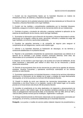 NUEVO ESTATUTO ADUANERO


1. Cumplir con los requerimientos fijados por la Autoridad Aduanera en materia de
infraestructura física, de sistemas y dispositivos de seguridad;

2. Permitir el ejercicio de la potestad aduanera dentro del área declarada por la Dirección de
Impuestos y Aduanas Nacionales como lugar habilitado;

3. Cumplir con las medidas y procedimientos establecidos por la Autoridad Aduanera,
tendientes a asegurar el control y vigilancia de las mercancías dentro de sus instalaciones;

4. Controlar el acceso y circulación de vehículos y personas mediante la aplicación de los
sistemas de identificación de los mismos, dentro del lugar habilitado;

5. Suministrar la información que la Dirección de Impuestos y Aduanas Nacionales le solicite,
relacionada con la llegada y salida de naves, aeronaves, vehículos y unidades de carga, del
lugar habilitado, en la forma y oportunidad establecida;

6. Constituir las garantías bancarias o de compañía de seguros para asegurar el
cumplimiento de sus obligaciones, cuando a ello hubiere lugar;

7. Informar a la Autoridad Aduanera la finalización de descargue, en los términos y
condiciones establecidas en el presente Decreto;

8. Reportar a las autoridades competentes las operaciones sospechosas que detecte en el
ejercicio de su actividad y que puedan constituir conductas delictivas, entre otras, las
relacionadas con el contrabando, la evasión y el lavado de activos;

9. Disponer, en los eventos a que haya lugar y de acuerdo con el acto de habilitación, de las
áreas necesarias y adecuadas para realizar el aforo físico de las mercancías y demás
actuaciones aduaneras;

10. Permitir el reconocimiento físico de las mercancías por parte de los agentes de aduanas,
auxiliares, Usuarios Frecuentes y operadores económicos autorizados en los eventos
previstos en este Decreto;

11. Suministrar oportunamente a la Autoridad Aduanera, a través de los servicios informáticos
electrónicos, la información de los detalles de la carga y unidades de carga efectivamente
descargadas, en la forma prevista en el artículo 236 del presente Decreto.

12. Expedir la planilla de envío que relacione las mercancías transportadas que serán
introducidas a una Zona Franca o a un depósito, cuando a ello hubiere lugar, en el evento
previsto en el inciso tercero del artículo 236 del presente Decreto.

13. Acreditar el cumplimiento en los sitios destinados a la inspección y almacenamiento de
alimentos, cuando a ello hubiere lugar, de los requisitos sanitarios previstos en la Ley 9 de
1979, en el Reglamento Internacional de 2005, en los Decretos 1601 de 1984, 3075 de 1997 y
1520 de 2008 y demás normas que los modifiquen, reglamenten o sustituyan.

14. Entregar electrónicamente la información relacionada con las operaciones autorizadas por
contingencia, en la forma y condiciones establecidas por la Autoridad Aduanera.

Parágrafo. Los puertos o muelles de servicio público deberán disponer de procedimientos y


                                                                                            34
 