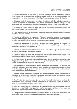 NUEVO ESTATUTO ADUANERO


2. Avisar a la Dirección de Impuestos y Aduanas Nacionales, con la anticipación y en la
forma establecida, sobre el arribo al territorio aduanero nacional, de un medio de transporte
con pasajeros o en lastre, sin perjuicio de la obligación de cumplir con el aviso de llegada;

3. Entregar a través de los servicios informáticos electrónicos de la Dirección de Impuestos y
Aduanas Nacionales, la información a que hacen referencia los artículos 230 y 232 del
presente Decreto, en la forma y oportunidad prevista en el artículo 233 del presente Decreto;

4. Arribar por los lugares habilitados por la Dirección de Impuestos y Aduanas Nacionales, en
la forma prevista por esta misma entidad;

5. Poner a disposición de las autoridades aduaneras, las mercancías objeto de importación
al territorio aduanero nacional;

6. Presentar a la Dirección de Impuestos y Aduanas Nacionales, a través de los servicios
informáticos electrónicos, el aviso de finalización de descargue, en los términos y condiciones
previstos en el artículo 236 del presente Decreto, según corresponda;

7. Presentar a la Dirección de Impuestos y Aduanas Nacionales, a través de los servicios
informáticos electrónicos, dentro del término previsto en el artículo 237 del presente Decreto,
el informe de descargue e inconsistencias;

8. Justificar las inconsistencias advertidas, cuando a ello hubiere lugar, de acuerdo con lo
previsto en el artículo 240 del presente Decreto;

9. Expedir la planilla de envío que relacione las mercancías que serán introducidas a un
depósito o a una Zona Franca, cuando a ello hubiere lugar;

10. Entregar, dentro de la oportunidad establecida en las normas aduaneras, las mercancías
al Agente de Carga Internacional, al puerto, al depósito habilitado, al usuario de la Zona
Franca, al declarante o al importador, según el caso;

11. Responder por la correspondencia entre la información que entregue a la Dirección de
Impuestos y Aduanas Nacionales, a través de los servicios informáticos electrónicos respecto
del el Manifiesto de Carga y documentos de transporte, y la contenida en los documentos
físicos o electrónicos, según sea el caso;

12. Informar cuando corresponda, al Agente de Carga Internacional, dentro del término que
establezca la Dirección de Impuestos y Aduanas Nacionales, sobre la finalización de la
operación del descargue de la carga consolidada.

13. Cumplir con los requerimientos fijados por la Autoridad Aduanera en materia de
infraestructura física, ubicación, sistemas y dispositivos de seguridad y lugares de ingreso y
salida de mercancías cuando a ello hubiere lugar;

14. Reportar a las autoridades competentes, las operaciones sospechosas que detecte en el
ejercicio de su actividad y que puedan constituir conductas delictivas, entre otras, las
relacionadas con el contrabando, la evasión y el lavado de activos;

15. Entregar electrónicamente la información relacionada con las operaciones autorizadas por
contingencia, en la forma y condiciones establecidas por la Autoridad Aduanera.


                                                                                             36
 