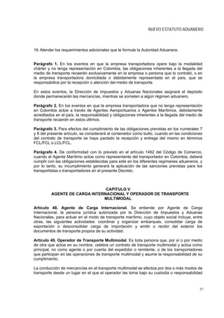NUEVO ESTATUTO ADUANERO



16. Atender los requerimientos adicionales que le formule la Autoridad Aduanera.


Parágrafo 1. En los eventos en que la empresa transportadora opere bajo la modalidad
chárter y no tenga representación en Colombia, las obligaciones inherentes a la llegada del
medio de transporte recaerán exclusivamente en la empresa o persona que lo contrató, o en
la empresa transportadora domiciliada o debidamente representada en el país, que se
responsabilice por la recepción o atención del medio de transporte.

En estos eventos, la Dirección de Impuestos y Aduanas Nacionales asignará el depósito
donde permanecerán las mercancías, mientras se someten a algún régimen aduanero.

Parágrafo 2. En los eventos en que la empresa transportadora que no tenga representación
en Colombia actúe a través de Agentes Aeroportuarios o Agentes Marítimos, debidamente
acreditados en el país, la responsabilidad y obligaciones inherentes a la llegada del medio de
transporte recaerán en estos últimos.

Parágrafo 3. Para efectos del cumplimiento de las obligaciones previstas en los numerales 7
y 8 del presente artículo, se considerará al contenedor como bulto, cuando en las condiciones
del contrato de transporte se haya pactado la recepción y entrega del mismo en términos
FCL/FCL o LCL/FCL.

Parágrafo 4. De conformidad con lo previsto en el artículo 1492 del Código de Comercio,
cuando el Agente Marítimo actúe como representante del transportador en Colombia, deberá
cumplir con las obligaciones establecidas para este en los diferentes regímenes aduaneros, y
por lo tanto, su incumplimiento generará la aplicación de las sanciones previstas para los
transportistas o transportadores en el presente Decreto.



                               CAPITULO V
         AGENTE DE CARGA INTERNACIONAL Y OPERADOR DE TRANSPORTE
                              MULTIMODAL

Artículo 48. Agente de Carga Internacional. Se entiende por Agente de Carga
Internacional, la persona jurídica autorizada por la Dirección de Impuestos y Aduanas
Nacionales, para actuar en el modo de transporte marítimo, cuyo objeto social incluye, entre
otras, las siguientes actividades: coordinar y organizar embarques, consolidar carga de
exportación o desconsolidar carga de importación y emitir o recibir del exterior los
documentos de transporte propios de su actividad.

Artículo 49. Operador de Transporte Multimodal. Es toda persona que, por sí o por medio
de otra que actúe en su nombre, celebra un contrato de transporte multimodal y actúa como
principal, no como agente o por cuenta del expedidor o remitente, o de los transportadores
que participan en las operaciones de transporte multimodal y asume la responsabilidad de su
cumplimiento.

La conducción de mercancías en el transporte multimodal se efectúa por dos o más modos de
transporte desde un lugar en el que el operador las toma bajo su custodia o responsabilidad



                                                                                            37
 