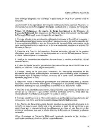 NUEVO ESTATUTO ADUANERO


hasta otro lugar designado para su entrega al destinatario, en virtud de un contrato único de
transporte.

La autorización de los operadores de transporte multimodal ante la Autoridad Aduanera, se
entenderá surtida con la homologación del registro efectuado ante el Ministerio de Transporte.

Artículo 50. Obligaciones del Agente de Carga Internacional y del Operador de
Transporte Multimodal. Son obligaciones del Agente de Carga Internacional y del Operador
de Transporte Multimodal, según corresponda, las siguientes:

1. Entregar a través de los servicios informáticos electrónicos de la Dirección de Impuestos y
Aduanas Nacionales la información contenida en los documentos de transporte expedidos por
él, documentos consolidadores y en los documentos de transporte hijos, relacionados con la
carga que llegará al territorio nacional, en la forma y oportunidad prevista en el artículo 233
del presente Decreto;

2. Presentar a la Dirección de Impuestos y Aduanas Nacionales, a través de los servicios
informáticos electrónicos, dentro del término previsto en el artículo 237 del presente Decreto,
el informe de descargue e inconsistencias;

3. Justificar las inconsistencias advertidas, de acuerdo con lo previsto en el artículo 240 del
presente Decreto;

4. Expedir la planilla de envío que relacione las mercancías que serán introducidas a un
depósito o a una Zona Franca, según corresponda;

5. Entregar, dentro de la oportunidad establecida, las mercancías amparadas en los
documentos de transporte expedidos por él, documentos consolidadores y en los documentos
de transporte hijos, al depósito habilitado, al usuario de la Zona Franca, al declarante o al
importador, según sea el caso;

6. Responder porque la información que entreguen a la Dirección de Impuestos y Aduanas
Nacionales, sobre documentos de transporte expedidos por él, documentos consolidadores y
documentos de transporte hijos, corresponda al contenido de los documentos físicos.

7. Reportar a las autoridades competentes, las operaciones sospechosas que detecte en el
ejercicio de su actividad y que puedan constituir conductas delictivas, entre otras las
relacionadas con el contrabando, la evasión y el lavado de activos;

8. Entregar electrónicamente la información relacionada con las operaciones autorizadas por
contingencia, en la forma y condiciones establecidas por la Autoridad Aduanera.

9. Los Agentes de Carga Internacional deberán constituir una garantía global bancaria o de
compañía de seguros cuyo objeto será el de garantizar el pago de las sanciones a que
hubiere lugar por el incumplimiento de las obligaciones previstas en este Decreto, en los
términos y condiciones que para el efecto determine la Dirección de Impuestos y Aduanas
Nacionales.

10. Los Operadores de Transporte Multimodal constituirán garantía en los términos y
condiciones previstas en el artículo 508 del presente Decreto.



                                                                                             38
 