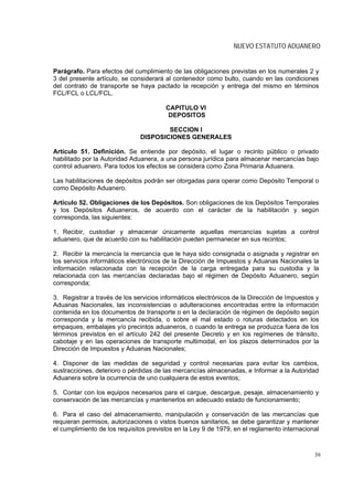 NUEVO ESTATUTO ADUANERO


Parágrafo. Para efectos del cumplimiento de las obligaciones previstas en los numerales 2 y
3 del presente artículo, se considerará al contenedor como bulto, cuando en las condiciones
del contrato de transporte se haya pactado la recepción y entrega del mismo en términos
FCL/FCL o LCL/FCL.

                                        CAPITULO VI
                                         DEPOSITOS

                                       SECCION I
                               DISPOSICIONES GENERALES

Artículo 51. Definición. Se entiende por depósito, el lugar o recinto público o privado
habilitado por la Autoridad Aduanera, a una persona jurídica para almacenar mercancías bajo
control aduanero. Para todos los efectos se considera como Zona Primaria Aduanera.

Las habilitaciones de depósitos podrán ser otorgadas para operar como Depósito Temporal o
como Depósito Aduanero.

Artículo 52. Obligaciones de los Depósitos. Son obligaciones de los Depósitos Temporales
y los Depósitos Aduaneros, de acuerdo con el carácter de la habilitación y según
corresponda, las siguientes:

1. Recibir, custodiar y almacenar únicamente aquellas mercancías sujetas a control
aduanero, que de acuerdo con su habilitación pueden permanecer en sus recintos;

2. Recibir la mercancía la mercancía que le haya sido consignada o asignada y registrar en
los servicios informáticos electrónicos de la Dirección de Impuestos y Aduanas Nacionales la
información relacionada con la recepción de la carga entregada para su custodia y la
relacionada con las mercancías declaradas bajo el régimen de Depósito Aduanero, según
corresponda;

3. Registrar a través de los servicios informáticos electrónicos de la Dirección de Impuestos y
Aduanas Nacionales, las inconsistencias o adulteraciones encontradas entre la información
contenida en los documentos de transporte o en la declaración de régimen de depósito según
corresponda y la mercancía recibida, o sobre el mal estado o roturas detectados en los
empaques, embalajes y/o precintos aduaneros, o cuando la entrega se produzca fuera de los
términos previstos en el artículo 242 del presente Decreto y en los regímenes de tránsito,
cabotaje y en las operaciones de transporte multimodal, en los plazos determinados por la
Dirección de Impuestos y Aduanas Nacionales;

4. Disponer de las medidas de seguridad y control necesarias para evitar los cambios,
sustracciones, deterioro o pérdidas de las mercancías almacenadas, e Informar a la Autoridad
Aduanera sobre la ocurrencia de uno cualquiera de estos eventos;

5. Contar con los equipos necesarios para el cargue, descargue, pesaje, almacenamiento y
conservación de las mercancías y mantenerlos en adecuado estado de funcionamiento;

6. Para el caso del almacenamiento, manipulación y conservación de las mercancías que
requieran permisos, autorizaciones o vistos buenos sanitarios, se debe garantizar y mantener
el cumplimiento de los requisitos previstos en la Ley 9 de 1979, en el reglamento internacional



                                                                                             39
 