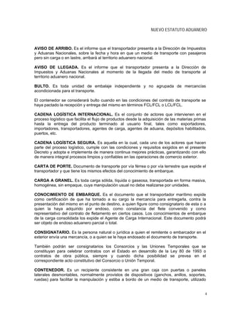 NUEVO ESTATUTO ADUANERO



AVISO DE ARRIBO. Es el informe que el transportador presenta a la Dirección de Impuestos
y Aduanas Nacionales, sobre la fecha y hora en que un medio de transporte con pasajeros
pero sin carga o en lastre, arribará al territorio aduanero nacional.

AVISO DE LLEGADA. Es el informe que el transportador presenta a la Dirección de
Impuestos y Aduanas Nacionales al momento de la llegada del medio de transporte al
territorio aduanero nacional.

BULTO. Es toda unidad de embalaje independiente y no agrupada de mercancías
acondicionada para el transporte.

El contenedor se considerará bulto cuando en las condiciones del contrato de transporte se
haya pactado la recepción y entrega del mismo en términos FCL/FCL o LCL/FCL.

CADENA LOGÍSTICA INTERNACIONAL. Es el conjunto de actores que intervienen en el
proceso logístico que facilita el flujo de productos desde la adquisición de las materias primas
hasta la entrega del producto terminado al usuario final, tales como exportadores,
importadores, transportadores, agentes de carga, agentes de aduana, depósitos habilitados,
puertos, etc.

CADENA LOGÍSTICA SEGURA. Es aquella en la cual, cada uno de los actores que hacen
parte del proceso logístico, cumple con las condiciones y requisitos exigidos en el presente
Decreto y adopta e implementa de manera continua mejores prácticas, garantizando con ello
de manera integral procesos limpios y confiables en las operaciones de comercio exterior.

CARTA DE PORTE. Documento de transporte por vía férrea o por vía terrestre que expide el
transportador y que tiene los mismos efectos del conocimiento de embarque.

CARGA A GRANEL. Es toda carga sólida, líquida o gaseosa, transportada en forma masiva,
homogénea, sin empaque, cuya manipulación usual no deba realizarse por unidades.

CONOCIMIENTO DE EMBARQUE. Es el documento que el transportador marítimo expide
como certificación de que ha tomado a su cargo la mercancía para entregarla, contra la
presentación del mismo en el punto de destino, a quien figure como consignatario de esta o a
quien la haya adquirido por endoso, como constancia del flete convenido y como
representativo del contrato de fletamento en ciertos casos. Los conocimientos de embarque
de la carga consolidada los expide el Agente de Carga Internacional. Este documento podrá
ser objeto de endoso aduanero parcial o total.

CONSIGNATARIO. Es la persona natural o jurídica a quien el remitente o embarcador en el
exterior envía una mercancía, o a quien se le haya endosado el documento de transporte.

También podrán ser consignatarios los Consorcios y las Uniones Temporales que se
constituyan para celebrar contratos con el Estado en desarrollo de la Ley 80 de 1993 o
contratos de obra pública, siempre y cuando dicha posibilidad se prevea en el
correspondiente acto constitutivo del Consorcio o Unión Temporal.

CONTENEDOR. Es un recipiente consistente en una gran caja con puertas o paneles
laterales desmontables, normalmente provistos de dispositivos (ganchos, anillos, soportes,
ruedas) para facilitar la manipulación y estiba a bordo de un medio de transporte, utilizado


                                                                                               4
 