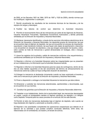 NUEVO ESTATUTO ADUANERO


de 2005, en los Decretos 1601 de 1984, 3075 de 1997 y 1520 de 2008 y demás normas que
los modifiquen, reglamenten o sustituyan;

7. Remitir anualmente los resultados de las revisiones técnicas de las básculas y de los
equipos de cargue y descargue;

8. Facilitar   las   labores   de    control   que    determine    la   Autoridad    Aduanera;

9. Permitir el reconocimiento físico de las mercancías por parte de las Agencias de Aduanas,
Usuarios Aduaneros Frecuentes, Operadores Económicos Autorizados y demás personas
señaladas por la Dirección de Impuestos y Aduanas Nacionales;

10. Mantener claramente identificados, a través de los servicios informáticos electrónicos de la
Dirección de Impuestos y Aduanas Nacionales, los siguientes grupos de mercancías: las que
se encuentren bajo el régimen de depósito, las que se encuentren en proceso de importación,
exportación o bajo transbordo indirecto, las que hayan sido objeto de aprehensión o decomiso
o se encuentren en situación de abandono; y las que tengan autorización de levante y retiro,
salvo cuando se trate de mercancías a granel almacenadas en bodegas, silos o tanques
especiales;

11. Llevar los registros de la entrada y salida de mercancías conforme a los requerimientos y
condiciones señalados por la Dirección de Impuestos y Aduanas Nacionales;

12. Reportar e informar a la Autoridad Aduanera sobre las irregularidades que se presenten
en sus instalaciones y la información que la Autoridad Aduanera solicite;

13. Reportar e informar a la Autoridad Aduanera para los casos de contingencia, dentro de los
dos (2) días hábiles siguientes al día del vencimiento del término de almacenamiento las
mercancías sobre las cuales se haya configurado situación de abandono;

14. Entregar la mercancía al declarante únicamente cuando se haya autorizado el levante y
retiro de la mercancía por parte de la Dirección de Impuestos y Aduanas Nacionales;

15. Poner a disposición o entregar a la Autoridad Aduanera la mercancía que ésta ordene;

16. Almacenar y custodiar las mercancías abandonadas, aprehendidas y decomisadas, que
se encuentren en sus recintos;

17. Constituir las garantías que la Dirección de Impuestos y Aduanas Nacionales determine;

18. Trasladar a sus instalaciones, dentro de la oportunidad legal, las mercancías descargadas
en puerto, cuando el consignatario declare el régimen aduanero de depósito o lo designe
como Depósito Temporal para los casos previstos en el artículo 242 de este Decreto.

19. Permitir el retiro de mercancías declaradas bajo el régimen de depósito, solo cuando se
haya declarado otro régimen y autorizado su levante y retiro y,

20. Reportar a las autoridades competentes las operaciones sospechosas que detecte en el
ejercicio de su actividad y que puedan constituir conductas delictivas, entre otras, las
relacionadas con el contrabando, la evasión y el lavado de activos;



                                                                                              40
 