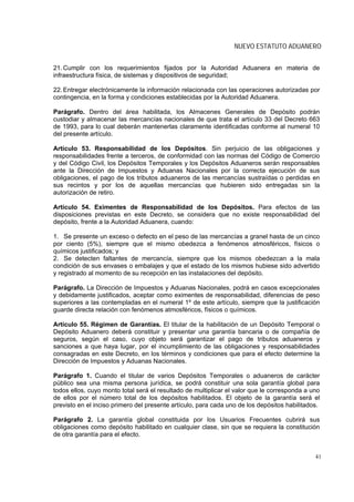 NUEVO ESTATUTO ADUANERO


21. Cumplir con los requerimientos fijados por la Autoridad Aduanera en materia de
infraestructura física, de sistemas y dispositivos de seguridad;

22. Entregar electrónicamente la información relacionada con las operaciones autorizadas por
contingencia, en la forma y condiciones establecidas por la Autoridad Aduanera.

Parágrafo. Dentro del área habilitada, los Almacenes Generales de Depósito podrán
custodiar y almacenar las mercancías nacionales de que trata el artículo 33 del Decreto 663
de 1993, para lo cual deberán mantenerlas claramente identificadas conforme al numeral 10
del presente artículo.

Artículo 53. Responsabilidad de los Depósitos. Sin perjuicio de las obligaciones y
responsabilidades frente a terceros, de conformidad con las normas del Código de Comercio
y del Código Civil, los Depósitos Temporales y los Depósitos Aduaneros serán responsables
ante la Dirección de Impuestos y Aduanas Nacionales por la correcta ejecución de sus
obligaciones, el pago de los tributos aduaneros de las mercancías sustraídas o perdidas en
sus recintos y por los de aquellas mercancías que hubieren sido entregadas sin la
autorización de retiro.

Artículo 54. Eximentes de Responsabilidad de los Depósitos. Para efectos de las
disposiciones previstas en este Decreto, se considera que no existe responsabilidad del
depósito, frente a la Autoridad Aduanera, cuando:

1. Se presente un exceso o defecto en el peso de las mercancías a granel hasta de un cinco
por ciento (5%), siempre que el mismo obedezca a fenómenos atmosféricos, físicos o
químicos justificados; y
2. Se detecten faltantes de mercancía, siempre que los mismos obedezcan a la mala
condición de sus envases o embalajes y que el estado de los mismos hubiese sido advertido
y registrado al momento de su recepción en las instalaciones del depósito.

Parágrafo. La Dirección de Impuestos y Aduanas Nacionales, podrá en casos excepcionales
y debidamente justificados, aceptar como eximentes de responsabilidad, diferencias de peso
superiores a las contempladas en el numeral 1º de este artículo, siempre que la justificación
guarde directa relación con fenómenos atmosféricos, físicos o químicos.

Artículo 55. Régimen de Garantías. El titular de la habilitación de un Depósito Temporal o
Depósito Aduanero deberá constituir y presentar una garantía bancaria o de compañía de
seguros, según el caso, cuyo objeto será garantizar el pago de tributos aduaneros y
sanciones a que haya lugar, por el incumplimiento de las obligaciones y responsabilidades
consagradas en este Decreto, en los términos y condiciones que para el efecto determine la
Dirección de Impuestos y Aduanas Nacionales.

Parágrafo 1. Cuando el titular de varios Depósitos Temporales o aduaneros de carácter
público sea una misma persona jurídica, se podrá constituir una sola garantía global para
todos ellos, cuyo monto total será el resultado de multiplicar el valor que le corresponda a uno
de ellos por el número total de los depósitos habilitados. El objeto de la garantía será el
previsto en el inciso primero del presente artículo, para cada uno de los depósitos habilitados.

Parágrafo 2. La garantía global constituida por los Usuarios Frecuentes cubrirá sus
obligaciones como depósito habilitado en cualquier clase, sin que se requiera la constitución
de otra garantía para el efecto.


                                                                                              41
 